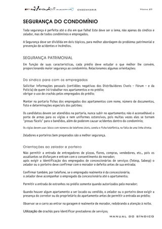 ENGENHARIA Página 27
MANUAL DO SÍNDICO
SEGURANÇA DO CONDOMÍNIO
Toda segurança é perfeita até o dia em que falha! Este deve ser o lema, não apenas do síndico e
zelador, mas de todos condôminos e empregados.
A Segurança deve ser dividida em dois tópicos, para melhor abordagem do problema: patrimonial e
prevenção de acidentes e incêndios.
SEGURANÇA PATRIMONIAL
Em função de suas características, cada prédio deve estudar o que melhor lhe convém,
proporcionando maior segurança ao condomínio. Relacionamos algumas orientações:
Do síndico para com os empregados
Solicitar informações pessoais (certidões negativas dos Distribuidores Cíveis - Fórum - e da
Polícia) de quem irá trabalhar nos apartamentos e no prédio;
obrigar o uso de crachás pelos empregados do prédio;
Manter na portaria fichas dos empregados dos apartamentos com nome, número de documentos,
foto e determinações especiais dos patrões;
Os candidatos devem ser atendidos na portaria, nunca subir no apartamento; não é aconselhável o
porte de armas para os vigias e nem uniformes ostensivos, pois muitas vezes eles se tornam
"presas fáceis" para o bandidos, além de poderem causar acidentes dentro do condomínio;
Os vigias devem usar: bloco com números de telefones úteis, caneta e ficha telefônica, na falta de uma linha direta;
Zeladores e porteiros bem preparados são a melhor segurança.
Orientações ao zelador e porteiro
Não permitir a entrada de entregadores de pizzas, flores, compras, vendedores, etc., pois os
assaltantes se disfarçam e entram com o consentimento do morador;
após exigir a identificação dos empregados de concessionárias de serviços (Telesp, Sabesp) o
zelador ou o porteiro deve confirmar com o morador o defeito antes de sua entrada;
Confirmar também, por telefone, se o empregado realmente é da concessionária;
o zelador deve acompanhar o empregado da concessionária até o apartamento;
Permitir a entrada de estranhos no prédio somente quando autorizados pelo morador;
Quando houver algum apartamento a ser locado ou vendido, o zelador ou o porteiro deve exigir a
presença do corretor ou do proprietário do apartamento antes de permitir a entrada ao prédio;
Observar se o carro ao entrar na garagem é realmente de morador, redobrando a atenção à noite.
Utilização de crachás para identificar prestadores de serviços;
 