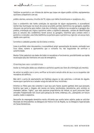 ENGENHARIA Página 28
MANUAL DO SÍNDICO
Telefone na portaria e um sistema de alarme que toque em algum prédio vizinho; equipamentos
auxiliares compatíveis com seu
prédio: alarmes, sensores, circuitos de TV, vigias com rádios transmissores e receptores, etc.;
Caso o condomínio não tenha condições da aquisição de algum equipamento, é aconselhável
manter boa iluminação nos locais de acesso ao prédio, portões eletrônicos nas garagens, espelhos
côncavos nas portarias para melhor visão dos visitantes, vigilância nas escadarias e garagens dos
prédios, orientação aos vigias e porteiros sobre a vigilância adequada , cartões de identificação
para os veículos dos condôminos terem acesso às garagens, interfone para contato entre o
porteiro e o morador, uma linha telefônica na portaria para o porteiro ou vigia ter um acesso mais
rápido com a polícia;
Correntes e cadeados grandes nas bicicletas e motos;
Como é proibido reter documentos, é aconselhável exigir apresentação do mesmo, anotando num
livro nome, número e apartamento que o visitante irá, não esquecendo de verificar a
autenticidade;
Manter ficha cadastral com dados de todos os moradores e funcionários, possibilitando sua rápida
localização e/ou dos familiares em caso de emergência.
Orientações aos condôminos
Acatar as instruções dadas aos zeladores e porteiros quanto aos itens de orientação aos mesmos;
Ao entrar no prédio com o carro, verificar se há outro veículo atrás do seu e se os ocupantes são
moradores do edifício;
Não abrir a porta do apartamento em hipótese alguma se não autorizou a entrada de alguém,
mesmo que o porteiro ou o zelador esteja do lado de fora, insistindo;
Orientar os filhos para não comentar o que seus pais fazem, quanto ganham, bens que possuem,
horários que saem e chegam, até mesmo em bares, lanchonetes, danceterias, pois existem os
chamados ladrões "lights", que mais parecem proprietários do imóvel, os quais procuram fazer
amizades freqüentando tais locais para pesquisa de nome, endereço, etc., planejando um futuro
assalto, roubo e seqüestro;
Desconfie da empregada doméstica muito eficiente que aceita baixo salário; pode-se solicitar
Atestado de Antecedentes na Delegacia de Polícia Civil da Região, ou na Delegacia Especializada
em Falsas Domésticas.
 