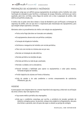 ENGENHARIA Página 29
MANUAL DO SÍNDICO
PREVENÇÃO DE ACIDENTES E INCÊNDIOS
A legislação exige que um edifício possua equipamentos de proteção contra incêndio, tais como
iluminação de emergência para facilitar a sinalização de escape, hidrantes, extintores por metro
quadrado, pára-raio, corrimão, caixa d’água de acordo com a área e população do prédio, rede
elétrica em perfeito estado, etc.
O síndico não só pode como deve chamar o Corpo de Bombeiros para verificação e orientação da
segurança do prédio, uma vez que ele é o responsável pela manutenção dos equipamentos, para
que estejam sempre operantes e ativados.
Alertamos sobre os procedimentos do síndico com relação aos equipamentos:
• Porta corta-fogo (não deve ser trancada com cadeado);
• Os equipamentos devem estar em perfeitas condições;
• Formação de brigada de incêndio;
• Extintores e mangueiras de incêndio com revisão periódica;
• Pára-raio com revisão no sistema uma vez por ano;
• Revisão na instalação da rede elétrica;
• Revisão periódica nos butijões de gás;
• Revisão periódica na rede de gás canalizado;
• Revisão e cuidados com os elevadores;
• Pessoal treinado e habilitado para operar os equipamentos; e zelar pelos mesmos,
formando brigada de incêndio;
• Proibir depósito de volumes em frente a hidrantes;
• Exija do zelador e de cada condômino o correto armazenamento de substâncias
inflamáveis, gás, etc.
HIGIENE
A preocupação com a higiene deve ter a mesma importância da segurança, ainda mais na utilização
das áreas comuns. Aqui vão algumas dicas:
• Faça exame médico periódico dos empregados;
• Exija que o condômino comunique, por escrito, a existência de morador portador de
moléstia contagiosa grave. Se possível, coloque esta exigência no Regulamento, não para
discriminar o paciente, mais sim para não expor os demais ao perigo de contágio;
 