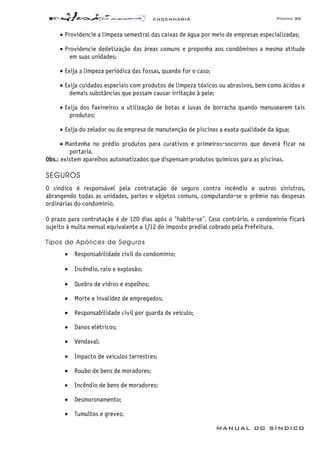 ENGENHARIA Página 30
MANUAL DO SÍNDICO
• Providencie a limpeza semestral das caixas de água por meio de empresas especializadas;
• Providencie dedetização das áreas comuns e proponha aos condôminos a mesma atitude
em suas unidades;
• Exija a limpeza periódica das fossas, quando for o caso;
• Exija cuidados especiais com produtos de limpeza tóxicos ou abrasivos, bem como ácidos e
demais substâncias que possam causar irritação à pele;
• Exija dos faxineiros a utilização de botas e luvas de borracha quando manusearem tais
produtos;
• Exija do zelador ou da empresa de manutenção de piscinas a exata qualidade da água;
• Mantenha no prédio produtos para curativos e primeiros-socorros que deverá ficar na
portaria.
Obs.: existem aparelhos automatizados que dispensam produtos químicos para as piscinas.
SEGUROS
O síndico é responsável pela contratação de seguro contra incêndio e outros sinistros,
abrangendo todas as unidades, partes e objetos comuns, computando-se o prêmio nas despesas
ordinárias do condomínio.
O prazo para contratação é de 120 dias após o "habite-se". Caso contrário, o condomínio ficará
sujeito à multa mensal equivalente a 1/12 do imposto predial cobrado pela Prefeitura.
Tipos de Apólices de Seguros
• Responsabilidade civil do condomínio;
• Incêndio, raio e explosão;
• Quebra de vidros e espelhos;
• Morte e invalidez de empregados;
• Responsabilidade civil por guarda de veículo;
• Danos elétricos;
• Vendaval;
• Impacto de veículos terrestres;
• Roubo de bens de moradores;
• Incêndio de bens de moradores;
• Desmoronamento;
• Tumultos e greves;
 