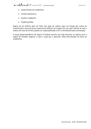 ENGENHARIA Página 31
MANUAL DO SÍNDICO
• Roubo de bens do condomínio;
• Portões eletrônicos;
• Assalto e seqüestro;
• Projétil perdido.
Seguro de um edifício deve ser feito com base em valores reais, em função dos custos de
reconstrução e nunca do preço comercial do edifício. Se o seguro for com valor inferior ao real, o
síndico, em caso de sinistro, poderá ser responsabilizado civil e criminalmente pela contratação.
A Susep (Superintendência de Seguros Privados) permite que haja desconto na apólice para o
seguro de incêndio. Negocie o valor e exija que o desconto venha discriminado em favor do
condomínio.
 