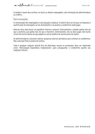 ENGENHARIA Página 33
MANUAL DO SÍNDICO
O zelador é quem deve treinar, no local, os demais empregados, sob orientação da administradora
ou síndico.
Remuneração
A remuneração dos empregados é uma equação complexa. O salário deve ser tal que corresponda à
qualificação do empregado, ao seu desempenho e ao quanto o condomínio pode pagar.
Além do mais, deve haver um equilíbrio interno e externo. Internamente, o zelador ganha mais do
que o porteiro, que ganha mais do que o faxineiro. Externamente, não se deve pagar nem muito
acima nem muito abaixo do que pagam os outros prédios de mesmo porte da região.
As administradoras costumam realizar pesquisas salariais periódicas para orientar os condôminos.
Mas a decisão final é sempre do síndico.
Todo e qualquer reajuste salarial fora da data-base, exceto as promoções, deve ser registrado
como "Antecipação Espontânea Compensável", para salvaguardar o condomínio quanto aos
reajustes futuros.
 