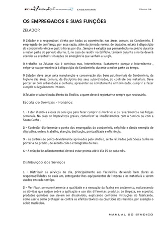 ENGENHARIA Página 34
MANUAL DO SÍNDICO
OS EMPREGADOS E SUAS FUNÇÕES
ZELADOR
O Zelador é o responsável direto por todas as ocorrências nas áreas comuns do Condomínio. É
empregado de confiança, por essa razão, além da jornada normal de trabalho, estará à disposição
do condomínio vinte e quatro horas por dia . Sempre é exigida sua permanência no prédio durante
a maior parte do período diurno. E, no caso de residir no Edifício, também durante a noite deverá
atender as eventuais situações de emergência que venham a surgir.
O trabalho do Zelador não é contínuo mas, intermitente. Exatamente porque é intermitente ,
exige-se sua permanência à disposição do Condomínio, durante a maior parte do tempo.
O Zelador deve zelar pela manutenção e conservação dos bens patrimoniais do Condomínio, da
higiene das áreas comuns, da disciplina dos seus subordinados, do controle dos materiais. Deve
portar-se com urbanidade e cortesia, apresentar-se corretamente uniformizado, cumprir e fazer
cumprir o Regulamento Interno.
O Zelador é subordinado direto do Síndico, a quem deverá reportar-se sempre que necessário.
Escala de Serviços - Horários:
1 - Estar atento a escala de serviços para fazer cumprir os horários e os revezamentos nas folgas
semanais. No caso de imprevistos graves, comunicar-se imediatamente com o Síndico ou com a
Souza Cunha .
2 - Controlar diariamente o ponto dos empregados do condomínio, exigindo e dando exemplo de
disciplina, ordem, trabalho, atenção, dedicação, pontualidade e eficiência.
3 - os cartões de ponto devidamente aprovados pelo síndico, serão retirados pela Souza Cunha na
portaria do prédio , de acordo com o cronograma do mes.
4 - A relação de adiantamentos deverá estar pronta até o dia 15 de cada mês.
Distribuição dos Serviços
1 - Distribuir os serviços do dia, principalmente aos faxineiros, deixando bem claras as
responsabilidades de cada um, entregando-lhes equipamentos de limpeza e os materiais a serem
usados em cada serviço.
2 - Verificar, permanentemente a qualidade e a execução da faxina em andamento, esclarecendo
as dúvidas que surjam sobre a aplicação e uso dos diferentes produtos de limpeza, em especial,
produtos quimicos que devem ser dissolvidos, explicando conforme instruções do fabricante,
como usar e como proteger-se contra os efeitos tóxicos ou cáusticos dos mesmos, por exemplo o
ácido muriático.
 