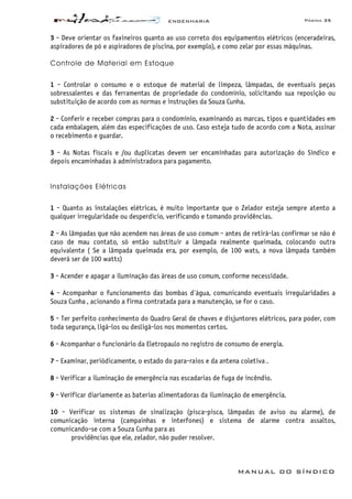 ENGENHARIA Página 35
MANUAL DO SÍNDICO
3 - Deve orientar os faxineiros quanto ao uso correto dos equipamentos elétricos (enceradeiras,
aspiradores de pó e aspiradores de piscina, por exemplo), e como zelar por essas máquinas.
Controle de Material em Estoque
1 - Controlar o consumo e o estoque de material de limpeza, lâmpadas, de eventuais peças
sobressalentes e das ferramentas de propriedade do condomínio, solicitando sua reposição ou
substituição de acordo com as normas e instruções da Souza Cunha.
2 - Conferir e receber compras para o condomínio, examinando as marcas, tipos e quantidades em
cada embalagem, além das especificações de uso. Caso esteja tudo de acordo com a Nota, assinar
o recebimento e guardar.
3 - As Notas fiscais e /ou duplicatas devem ser encaminhadas para autorização do Síndico e
depois encaminhadas à administradora para pagamento.
Instalações Elétricas
1 - Quanto as instalações elétricas, é muito importante que o Zelador esteja sempre atento a
qualquer irregularidade ou desperdício, verificando e tomando providências.
2 - As lâmpadas que não acendem nas áreas de uso comum - antes de retirá-las confirmar se não é
caso de mau contato, só então substituir a lâmpada realmente queimada, colocando outra
equivalente ( Se a lâmpada queimada era, por exemplo, de 100 wats, a nova lâmpada também
deverá ser de 100 watts)
3 - Acender e apagar a iluminação das áreas de uso comum, conforme necessidade.
4 - Acompanhar o funcionamento das bombas d'água, comunicando eventuais irregularidades a
Souza Cunha , acionando a firma contratada para a manutenção, se for o caso.
5 - Ter perfeito conhecimento do Quadro Geral de chaves e disjuntores elétricos, para poder, com
toda segurança, ligá-los ou desligá-los nos momentos certos.
6 - Acompanhar o funcionário da Eletropaulo no registro de consumo de energia.
7 - Examinar, periódicamente, o estado do para-raios e da antena coletiva .
8 - Verificar a iluminação de emergência nas escadarias de fuga de incêndio.
9 - Verificar diariamente as baterias alimentadoras da iluminação de emergência.
10 - Verificar os sistemas de sinalização (pisca-pisca, lâmpadas de aviso ou alarme), de
comunicação interna (campainhas e interfones) e sistema de alarme contra assaltos,
comunicando-se com a Souza Cunha para as
providências que ele, zelador, não puder resolver.
 
