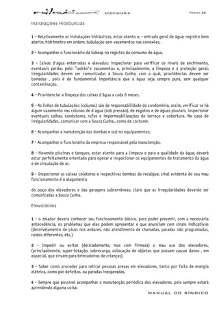 ENGENHARIA Página 36
MANUAL DO SÍNDICO
Instalações Hidráulicas
1 - Relativamente as instalações hidráulicas, estar atento a: - entrada geral de água; registro bem
aberto; hidrômetro em ordem; tubulação sem vazamentos nas conexões.
2 - Acompanhar o funcionário da Sabesp no registro do consumo de água.
3 - Caixas d'água enterradas e elevadas: inspecionar para verificar os níveis de enchimento,
eventuais perdas pelo "ladrão"e vazamentos e, principalmente, a limpeza e a proteção geral;
irregularidades devem ser comunicadas à Souza Cunha, com a qual, providências devem ser
tomadas , pois é de fundamental importância que a água seja sempre pura, sem qualquer
contaminação.
4 - Providenciar a limpeza das caixas d'água a cada 6 meses.
5 - As linhas de tubulações (colunas) são de responsabilidade do condomínio, assim, verificar se há
algum vazamento nas colunas de d'agua (sob pressão), de esgotos e de águas pluviais, inspecionar
eventuais calhas, condutores, rufos e impermeabilizações de terraço e cobertura. No caso de
irregularidades, comunicar com a Souza Cunha., como de costume.
6 - Acompanhar a manutenção das bombas e outros equipamentos;
7 - Acompanhar o funcionário da empresa responsável pela manutenção.
8 - Havendo piscinas e tanques, estar atento para a limpeza e para a qualidade da água; deverá
estar perfeitamente orientado para operar e inspecionar os equipamentos de tratamento da água
e de circulação de ar.
9 - Inspecionar as caixas coletoras e respectivas bombas de recalque; sinal evidente do seu mau
funcionamento é o alagamento
do poço dos elevadores e das garagens subterrâneas; claro que as irregularidades deverão ser
comunicadas a Souza Cunha.
Elevadores
1 - o zelador deverá conhecer seu funcionamento básico, para poder prevenir, com a necessária
antecedência, os problemas que eles podem apresentar e que anunciam com sinais indicativos
(desnivelamento de pisos nos andares, não atendimento de chamadas, paradas não programadas,
ruídos diferentes, etc.)
2 - Impedir ou evitar (delicadamente, mas com firmeza) o mau uso dos elevadores,
(principalmente, super-lotação, sobrecarga, colocação de objetos que possam causar danos , em
especial, que sirvam para brincadeiras de crianças).
3 - Saber como proceder para retirar pessoas presas em elevadores, tanto por falta de energia
elétrica, como por defeitos, ou paradas inesperadas.
4 - Sempre que possível acompanhar a manutenção periódica dos elevadores, pois sempre estará
aprendendo alguma coisa.
 