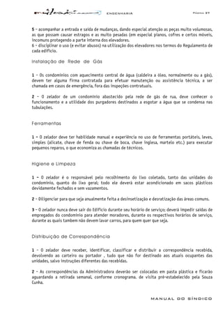 ENGENHARIA Página 37
MANUAL DO SÍNDICO
5 - acompanhar a entrada e saída de mudanças, dando especial atenção as peças muito volumosas,
as que possam causar estragos e as muito pesadas (em especial pianos, cofres e certos móveis,
incomuns protegendo a parte interna dos elevadores.
6 - disciplinar o uso (e evitar abusos) na utilização dos elevadores nos termos do Regulamento de
cada edifício.
Instalação de Rede de Gás
1 - Os condomínios com aquecimento central de água (caldeira a óleo, normalmente ou a gás),
devem ter alguma firma contratada para efetuar manutenção ou assistência técnica, a ser
chamada em casos de emergência, fora das inspeções contratuais.
2 - O zelador de um condomínio abastecido pela rede de gás de rua, deve conhecer o
funcionamento e a utilidade dos purgadores destinados a esgotar a água que se condensa nas
tubulações.
Ferramentas
1 - O zelador deve ter habilidade manual e experiência no uso de ferramentas portáteis, leves,
simples (alicate, chave de fenda ou chave de boca, chave inglesa, martelo etc.) para executar
pequenos reparos, o que economiza as chamadas de técnicos.
Higiene e Limpeza
1 - O zelador é o responsável pelo recolhimento do lixo coletado, tanto das unidades do
condomínio, quanto do lixo geral; todo ele deverá estar acondicionado em sacos plásticos
devidamente fechados e sem vazamentos.
2 - Diligenciar para que seja anualmente feita a desinsetização e desratização das áreas comuns.
3 - O zelador nunca deve sair do Edifício durante seu horário de serviço; deverá impedir saídas de
empregados do condomínio para atender moradores, durante os respectivos horários de serviço,
durante as quais tambem não devem lavar carros, para quem quer que seja.
Distribuição de Correspondência
1 - O zelador deve receber, identificar, classificar e distribuir a correspondência recebida,
devolvendo ao carteiro ou portador , tudo que não for destinado aos atuais ocupantes das
unidades, salvo instruções diferentes das recebidas.
2 - As correspondências da Administradora deverão ser colocadas em pasta plástica e ficarão
aguardando a retirada semanal, conforme cronograma. de visita pré-estabelecido pela Souza
Cunha.
 