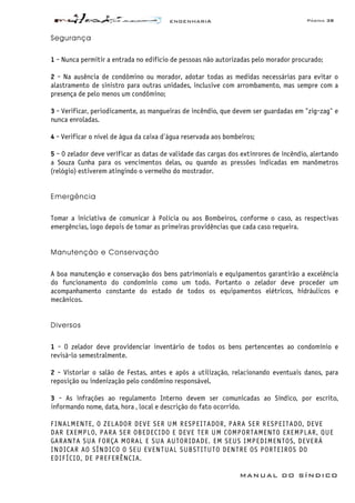ENGENHARIA Página 38
MANUAL DO SÍNDICO
Segurança
1 - Nunca permitir a entrada no edifício de pessoas não autorizadas pelo morador procurado;
2 - Na ausência de condômino ou morador, adotar todas as medidas necessárias para evitar o
alastramento de sinistro para outras unidades, inclusive com arrombamento, mas sempre com a
presença de pelo menos um condômino;
3 - Verificar, periodicamente, as mangueiras de incêndio, que devem ser guardadas em "zig-zag" e
nunca enroladas.
4 - Verificar o nível de água da caixa d'água reservada aos bombeiros;
5 - O zelador deve verificar as datas de validade das cargas dos extinrores de incêndio, alertando
a Souza Cunha para os vencimentos delas, ou quando as pressões indicadas em manômetros
(relógio) estiverem atingindo o vermelho do mostrador.
Emergência
Tomar a iniciativa de comunicar à Polícia ou aos Bombeiros, conforme o caso, as respectivas
emergências, logo depois de tomar as primeiras providências que cada caso requeira.
Manutenção e Conservação
A boa manutenção e conservação dos bens patrimoniais e equipamentos garantirão a excelência
do funcionamento do condomínio como um todo. Portanto o zelador deve proceder um
acompanhamento constante do estado de todos os equipamentos elétricos, hidráulicos e
mecânicos.
Diversos
1 - O zelador deve providenciar inventário de todos os bens pertencentes ao condomínio e
revisá-lo semestralmente.
2 - Vistoriar o salão de Festas, antes e após a utilização, relacionando eventuais danos, para
reposição ou indenização pelo condômino responsável.
3 - As infrações ao regulamento Interno devem ser comunicadas ao Síndico, por escrito,
informando nome, data, hora , local e descrição do fato ocorrido.
FINALMENTE, O ZELADOR DEVE SER UM RESPEITADOR, PARA SER RESPEITADO, DEVE
DAR EXEMPLO, PARA SER OBEDECIDO E DEVE TER UM COMPORTAMENTO EXEMPLAR, QUE
GARANTA SUA FORÇA MORAL E SUA AUTORIDADE. EM SEUS IMPEDIMENTOS, DEVERÁ
INDICAR AO SÍNDICO O SEU EVENTUAL SUBSTITUTO DENTRE OS PORTEIROS DO
EDIFÍCIO, DE PREFERÊNCIA.
 