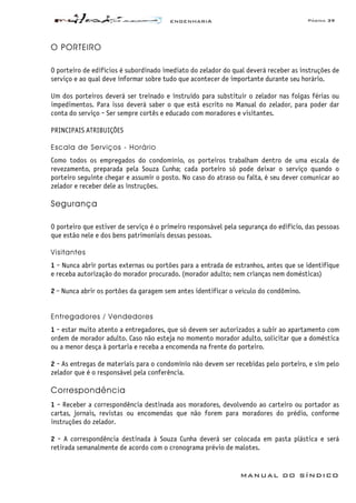 ENGENHARIA Página 39
MANUAL DO SÍNDICO
O PORTEIRO
O porteiro de edifícios é subordinado imediato do zelador do qual deverá receber as instruções de
serviço e ao qual deve informar sobre tudo que acontecer de importante durante seu horário.
Um dos porteiros deverá ser treinado e instruído para substituir o zelador nas folgas férias ou
impedimentos. Para isso deverá saber o que está escrito no Manual do zelador, para poder dar
conta do serviço - Ser sempre cortês e educado com moradores e visitantes.
PRINCIPAIS ATRIBUIÇÕES
Escala de Serviços - Horário
Como todos os empregados do condomínio, os porteiros trabalham dentro de uma escala de
revezamento, preparada pela Souza Cunha; cada porteiro só pode deixar o serviço quando o
porteiro seguinte chegar e assumir o posto. No caso do atraso ou falta, é seu dever comunicar ao
zelador e receber dele as instruções.
Segurança
O porteiro que estiver de serviço é o primeiro responsável pela segurança do edifício, das pessoas
que estão nele e dos bens patrimoniais dessas pessoas.
Visitantes
1 - Nunca abrir portas externas ou portões para a entrada de estranhos, antes que se identifique
e receba autorização do morador procurado. (morador adulto; nem crianças nem domésticas)
2 - Nunca abrir os portões da garagem sem antes identificar o veículo do condômino.
Entregadores / Vendedores
1 - estar muito atento a entregadores, que só devem ser autorizados a subir ao apartamento com
ordem de morador adulto. Caso não esteja no momento morador adulto, solicitar que a doméstica
ou a menor desça à portaria e receba a encomenda na frente do porteiro.
2 - As entregas de materiais para o condomínio não devem ser recebidas pelo porteiro, e sim pelo
zelador que é o responsável pela conferência.
Correspondência
1 - Receber a correspondência destinada aos moradores, devolvendo ao carteiro ou portador as
cartas, jornais, revistas ou encomendas que não forem para moradores do prédio, conforme
instruções do zelador.
2 - A correspondência destinada à Souza Cunha deverá ser colocada em pasta plástica e será
retirada semanalmente de acordo com o cronograma prévio de malotes.
 