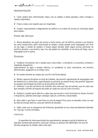 ENGENHARIA Página 40
MANUAL DO SÍNDICO
Apresentação
1 - Estar sempre bem uniformizado, limpo, com os cabelos e barba aparados, unhas cortadas e
sapatos engraxados.
2 - Tratar a todos com respeito para ser respeitado.
3 - Cumprir rigorosamente o Regulamento do edifício e as ordens de serviço ou instruções dadas
pelo zelador.
Posto de Serviço
1 - Nunca abandonar seu posto de serviço e muito menos sair do edifício, durante o seu horário;
em casos excepcionais, pedir autorização ao zelador, saindo quando outro empregado vier ficar
no seu lugar, a mando do zelador; é comum algum morador pedir algum serviço particular ao
porteiro, durante o seu horário, mas, isso não poderá ser atendido; só nas horas de folga, caso o
empregado assim o queira.
Diversos
1 - Colaborar ativamente com o zelador para a boa ordem , a disciplina e a economia, evitando e
impedindo despedicios,
especialmente de água e energia elétrica, só acendendo as luzes necessárias, nos horários
determinados, apagando-as no tempo certo.
2 - Os recados deverão ser sempre por escrito e de forma legível.
3 - Manter rigorosa disciplina no local de trabalho, não permitir aglomeração de empregados nem
de domésticas ou motoristas, especialmente na portaria; da mesma forma, não permitir algazarra
ou qualquer perturbação da ordem ou da disciplina do edifício.
4 - Conhecer o uso dos extintores de incêndio, bem como que tipo de extintor usar em cada caso
(por exemplo, extintor de espuma não pode ser usado em caso de curto-circuito.)
5 - Conhecer o quadro geral elétrico e saber para que servem e como funcionam as chaves, fusiveis
e disjuntores, sabendo como ligar e desligar cada um, conforme a necessidade.
6 - deve saber o que fazer e como fazer no caso de alguem ficar preso no elevador, tanto no caso
de falta de energia elétrica, como por defeito do elevador.
7 - Saber como usar as mangueiras dos hidrantes, guardando-as nas caixas devidamente dobradas
em "zig-zag "e nunca enroladas.
Interfone
Os aparelhos de intercomunicação dos apartamentos, garagem e portaria deverão ser
operados somente pelo porteiro, nunca por crianças ou pessoas não habilitadas. Em caso de
dúvidas, perguntar ao zelador sobre como agir.
 