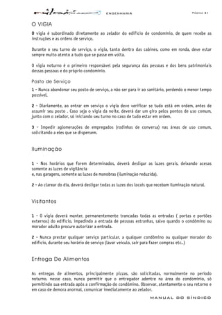 ENGENHARIA Página 41
MANUAL DO SÍNDICO
O VIGIA
O vigia é subordinado diretamente ao zelador do edifício de condomínio, de quem recebe as
instruções e as ordens de serviço.
Durante o seu turno de serviço, o vigia, tanto dentro das cabines, como em ronda, deve estar
sempre muito atento a tudo que se passe em volta.
O vigia noturno é o primeiro responsável pela segurança das pessoas e dos bens patrimoniais
dessas pessoas e do próprio condomínio.
Posto de Serviço
1 - Nunca abandonar seu posto de serviço, a não ser para ir ao sanitário, perdendo o menor tempo
possível.
2 - Diariamente, ao entrar em serviço o vigia deve verificar se tudo está em ordem, antes de
assumir seu posto . Caso seja o vigia da noite, deverá dar um giro pelos pontos de uso comum,
junto com o zelador, só iniciando seu turno no caso de tudo estar em ordem.
3 - Impedir aglomerações de empregados (rodinhas de conversa) nas áreas de uso comum,
solicitando a eles que se dispersem.
Iluminação
1 - Nos horários que forem determinados, deverá desligar as luzes gerais, deixando acesas
somente as luzes de vigilância
e, nas garagens, somente as luzes de manobras (iluminação reduzida).
2 - Ao clarear do dia, deverá desligar todas as luzes dos locais que recebam iluminação natural.
Visitantes
1 - O vigia deverá manter, permanentemente trancadas todas as entradas ( portas e portões
externos) do edifício, impedindo a entrada de pessoas estranhas, salvo quando o condômino ou
morador adulto procure autorizar a entrada.
2 - Nunca prestar qualquer serviço particular, a qualquer condômino ou qualquer morador do
edifício, durante seu horário de serviço (lavar veículo, sair para fazer compras etc..)
Entrega De Alimentos
As entregas de alimentos, principalmente pizzas, são solicitadas, normalmente no período
noturno. nesse caso, nunca permitir que o entregador adentre na área do condomínio, só
permitindo sua entrada após a confirmação do condômino. Observar, atentamente o seu retorno e
em caso de demora anormal, comunicar imediatamente ao zelador.
 
