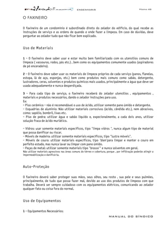 ENGENHARIA Página 43
MANUAL DO SÍNDICO
O FAXINEIRO
O faxineiro de um condomínio é subordinado direto do zelador do edifício, do qual recebe as
instruções de serviço e as ordens de quando e onde fazer a limpeza. Em caso de dúvidas, deve
perguntar ao zelador tudo que não ficar bem explicado.
Uso de Materiais
1 - O faxineiro deve saber usar e estar muito bem familiarizado com os utensílios comuns de
limpeza ( vassouras, rodos, pás etc.) , bem como os equipamentos comumente usados (aspiradores
de pó enceradeira).
2 - O faxineiro deve saber usar os materiais de limpeza próprios de cada serviço (panos, flanelas,
estopa, lã de aço, esponjas, etc.) bem como produtos mais comuns como sabão, detergente,
lustradores, ceras, solventes e produtos químicos mais usados, principalmente a água que deve ser
usada adequadamente e nunca desperdiçada.
3 - Para cada tipo de serviço, o faxineiro receberá do zelador utensílios , equipamentos ,
materiais e produtos necessários, dando o zelador instruções para uso.
Ex:
- Piso cerâmico - não é recomendável o uso de ácido, utilizar somente pano úmido e detergente.
- Esquadrias de aluminio: Não utilizar materiais corrosivos (ácido, cândida etc.), nem abrasivos,
como: sapólio, bombril, lixas etc.
- Piso de pedra: utilizar água e sabão líquido e, expecionalmente, a cada dois anos, utilizar
solução fraca de ácido muriático.
- Vidros: usar somente materiais específicos, tipo "limpa vidros ", nunca algum tipo de material
que possa danificar ou riscar.
- Móveis de madeira: utilizar somente materiais específicos, tipo "lustra móveis".
- Móveis de couro: utilizar materiais específicos, tipo 'blen'para limpar e manter o couro em
perfeito estado, mas nunca lavar ou limpar com pano úmido.
- Peças de metal: utilizar somente materiais tipo "brasso'" e nunca solventes em geral.
Não utilizar materiais agressivos nas áreas comuns do térreo e cobertura, porque , por infiltração poderão atingir a
impermeabilização e danificá-la.
Auto-Proteção
O faxineiro deverá saber proteger suas mãos, seus olhos, seu rosto , sua pele e seus pulmões,
principalmente, de tudo que possa fazer mal, devido ao uso dos produtos de limpeza com que
trabalha. Deverá ser sempre cuidadoso com os equipamentos elétricos, comunicando ao zelador
qualquer fato ou coisa fora do normal.
Uso de Equipamentos
1 - Equipamentos Necessários:
 