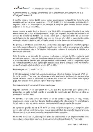 McHosken Engenharia Página 15
ROTEIRO BÁSICO
Conflitos entre o Código de Defesa do Consumidor, o Código Civil e o
Código Comercial
O conflito entre as normas do CDC com as normas anteriores dos Códigos Civil e Comercial seria
resolvido pela aplicação da regra do art. 2° § 2° da LICC (Lei de Introdução ao Código Civil),
segundo a qual a lei nova especial não revogará a antiga lei geral, quando instituir normas
especiais “a par das já existentes”.
Assim, também, a noção de vício dos arts. 18 e 25 do CDC é totalmente diferente da de vício
redibitório do art. 1.0101 e subseqüentes do Código Civil, os prazos, os prazos de decadência do
direito de reclamá-los também são novos, assim com a impossibilidade de se exonerar
contratualmente da responsabilidade; mas nem por isso, os art. 1.0101 e subseqüentes estão
revogados, somente não serão mais utilizados quando se tratar de um contrato de consumo.
Na prática, os efeitos se aproximam, mas sobrevivência das regras gerais é importante porque
nem todos os contratos serão regidos pela nova lei, nem todos podem ser sempre caracterizados
como consumidores e nem o CDC regulou toda matéria referente à existência, à validade e à
eficácia dos contratos.
Hoje, tratando-se de contrato de consumo, e aplicadas as normas do CDC, a garantia legal
estende-se a todos os vícios que impedem a adequação do produto (imóvel construído), sendo que
o prazo (de garantia) de cinco anos pode permanecer, como forma de facilitar a responsabilização
do fornecedor/construtor, mas o prazo para decadência do direito começa a correr no momento
em que ficar evidenciado o defeito (art. 26 § 3° do CDC).
Prazo de garantia para vício oculto
O CDC não revogou o Código Civil e, portanto, continua valendo o disposto no seu art. 178 § 551
inciso IV, que diz : “Prescreve... em seis meses.. a ação para haver o abatimento do preço da coisa
imóvel, recebida com vício redibitório ou para rescindir o contrato comutativo e haver o preço
pago, mais perdas e danos, contado o prazo da tradição da coisa”
Prazo de prescrição para defeitos na construção
Segundo a Súmula 194 de 03/10/1997 do STJ, na qual fica estabelecido que o prazo para a
propositura de ação judicial visando a obtenção de indenização por defeitos da obra só
prescreverá em vinte anos.
Os defeitos a que esta Súmula se refere são os de solidez e segurança, ou seja, fatores
relacionados à ruína ou ao risco da ruína da obra e, atualmente este conceito foi ampliado para
incluir todos os atos que não preservem a incolumidade física e patrimonial das pessoas.
Se o prazo de garantia do art. 1.245 do CC (de cinco anos) for ultrapassado, o comprador pode
mover ação contra o construtor e, neste caso, a responsabilidade do construtor deve ser provada,
ficando ônus da prova, a partir dos cinco anos, por conta do comprador.
Em recente decisão do STF, este englobou todos os participantes de um empreendimento como
responsáveis pela solidez e segurança da obra, principalmente quando esta for financiada.
 