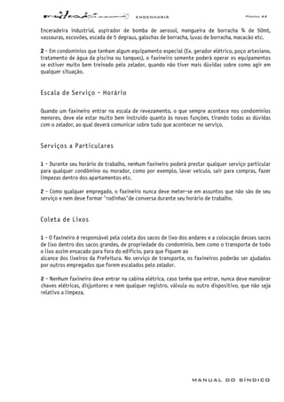 ENGENHARIA Página 44
MANUAL DO SÍNDICO
Enceradeira industrial, aspirador de bomba de aerosol, mangueira de borracha ¾ de 50mt,
vassouras, escovões, escada de 5 degraus, galochas de borracha, luvas de borracha, macacão etc.
2 - Em condomínios que tenham algum equipamento especial (Ex. gerador elétrico, poço artesiano,
tratamento de água da piscina ou tanques), o faxineiro somente poderá operar os equipamentos
se estiver muito bem treinado pelo zelador, quando não tiver mais dúvidas sobre como agir em
qualquer situação.
Escala de Serviço - Horário
Quando um faxineiro entrar na escala de revezamento, o que sempre acontece nos condomínios
menores, deve ele estar muito bem instruído quanto às novas funções, tirando todas as dúvidas
com o zelador, ao qual deverá comunicar sobre tudo que acontecer no serviço.
Serviços a Particulares
1 - Durante seu horário de trabalho, nenhum faxineiro poderá prestar qualquer serviço particular
para qualquer condômino ou morador, como por exemplo, lavar veículo, sair para compras, fazer
limpezas dentro dos apartamentos etc.
2 - Como qualquer empregado, o faxineiro nunca deve meter-se em assuntos que não são de seu
serviço e nem deve formar "rodinhas"de conversa durante seu horário de trabalho.
Coleta de Lixos
1 - O faxineiro é responsável pela coleta dos sacos de lixo dos andares e a colocação desses sacos
de lixo dentro dos sacos grandes, de propriedade do condomínio, bem como o transporte de todo
o lixo assim ensacado para fora do edifício, para que fiquem ao
alcance dos lixeiros da Prefeitura. No serviço de transporte, os faxineiros poderão ser ajudados
por outros empregados que forem escalados pelo zelador.
2 - Nenhum faxineiro deve entrar na cabina elétrica, caso tenha que entrar, nunca deve manobrar
chaves elétricas, disjuntores e nem qualquer registro, válvula ou outro dispositivo, que não seja
relativo a limpeza.
 