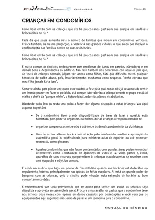 ENGENHARIA Página 45
MANUAL DO SÍNDICO
CRIANÇAS EM CONDOMÍNIOS
Como lidar então com as crianças que até há poucos anos gastavam sua energia em saudáveis
brincadeiras de rua?
Cada dia que passa aumenta mais o número de famílias que moram em condomínios verticais.
Cresce também, na mesma proporção, a violência nas grandes cidades, o que acaba por motivar o
confinamento das famílias dentro de suas residências.
Como lidar então com as crianças que até há poucos anos gastavam sua energia em saudáveis
brincadeiras de rua?
É muito comum os síndicos se depararem com problemas de danos em paredes, elevadores e em
demais bens e dependências do edifício. Não raro também nos deparamos com aqueles pais que,
ao invés de crianças normais, julgam ter santos como filhos, fato que dificulta muito qualquer
tentativa de coibir abuso, pois, invariavelmente, escutamos como resposta "tenho certeza que
meu filho jamais faria isso".
Soma-se ainda, para piorar um pouco este quadro, a fase pela qual todos nós já passamos de sentir
um imenso prazer em fazer o proibido, até porque isto valoriza a criança perante o grupo e está aí
eleito o chefe da "gangue mirim", o futuro idealizador dos planos mirabolantes.
Diante de tudo isso só resta uma coisa a fazer: dar alguma ocupação a estas crianças. Vão aqui
algumas sugestões:
• Se o condomínio tiver grande disponibilidade de áreas de lazer a questão está
facilitada, pois pode-se organizar, ou melhor, dar às crianças a responsabilidade de
• organizar campeonatos entre eles e até entre os demais condomínios da vizinhança;
• Uma outra boa alternativa é a contratação, pelo condomínio, mediante aprovação da
assembléia geral, de profissionais para ministrar aulas de esportes ou até promover
recreação, como gincanas;
• Aqueles condomínios que não foram contemplados com grandes áreas podem encontrar
alternativas como a instalação de aparelhos de vídeo e TV, vídeo games e, ainda,
aparelhos de som, recursos que permitem às crianças e adolescentes se reunirem com
uma ocupação e objetivo comuns.
É ainda necessário que haja um pouco de flexibilidade quanto aos horários estabelecidos no
regulamento interno, principalmente nas épocas de férias escolares. Aí está um grande poder de
barganha com as crianças, pois o síndico pode vincular esta extensão de horário ao bom
comportamento delas.
É recomendável que toda providência que se adote para conter um pouco as crianças seja
discutida e aprovada em assembléia geral. Procure ainda avaliar os gastos que o condomínio teve
nos últimos doze meses com reparos em danos causados por depredações e você verá que os
equipamentos aqui sugeridos não serão despesas e sim economia para o condomínio.
 