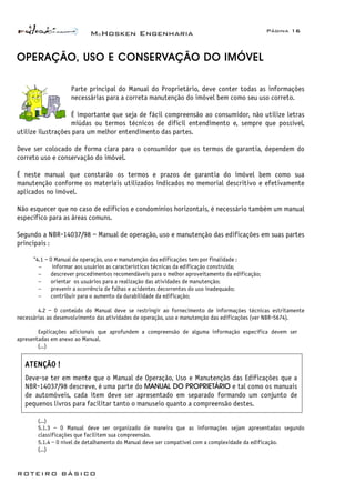 McHosken Engenharia Página 16
ROTEIRO BÁSICO
OPERAÇÃO, USO E CONSERVAÇÃO DO IMÓVEL
Parte principal do Manual do Proprietário, deve conter todas as informações
necessárias para a correta manutenção do imóvel bem como seu uso correto.
É importante que seja de fácil compreensão ao consumidor, não utilize letras
miúdas ou termos técnicos de difícil entendimento e, sempre que possível,
utilize ilustrações para um melhor entendimento das partes.
Deve ser colocado de forma clara para o consumidor que os termos de garantia, dependem do
correto uso e conservação do imóvel.
É neste manual que constarão os termos e prazos de garantia do imóvel bem como sua
manutenção conforme os materiais utilizados indicados no memorial descritivo e efetivamente
aplicados no imóvel.
Não esquecer que no caso de edifícios e condomínios horizontais, é necessário também um manual
específico para as áreas comuns.
Segundo a NBR-14037/98 – Manual de operação, uso e manutenção das edificações em suas partes
principais :
“4.1 – O Manual de operação, uso e manutenção das edificações tem por finalidade :
− informar aos usuários as características técnicas da edificação construída;
− descrever procedimentos recomendáveis para o melhor aproveitamento da edificação;
− orientar os usuários para a realização das atividades de manutenção;
− prevenir a ocorrência de falhas e acidentes decorrentes do uso inadequado;
− contribuir para o aumento da durabilidade da edificação;
4.2 – O conteúdo do Manual deve se restringir ao fornecimento de informações técnicas estritamente
necessárias ao desenvolvimento das atividades de operação, uso e manutenção das edificações (ver NBR-5674).
Explicações adicionais que aprofundem a compreensão de alguma informação específica devem ser
apresentadas em anexo ao Manual.
(...)
ATENÇÃO !
Deve-se ter em mente que o Manual de Operação, Uso e Manutenção das Edificações que a
NBR-14037/98 descreve, é uma parte do MANUAL DO PROPRIETÁRIO e tal como os manuais
de automóveis, cada item deve ser apresentado em separado formando um conjunto de
pequenos livros para facilitar tanto o manuseio quanto a compreensão destes.
(...)
5.1.3 – O Manual deve ser organizado de maneira que as informações sejam apresentadas segundo
classificações que facilitem sua compreensão.
5.1.4 – O nível de detalhamento do Manual deve ser compatível com a complexidade da edificação.
(...)
 