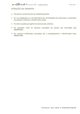 ENGENHARIA Página 54
MANUAL DE USO E CONSEVAÇÃO
EXTINÇÃO DA GARANTIA
• Pelo decurso normal do prazo de validade da garantia.
• Por uso inadequado ou a não observância das recomendações de conservação e manutenção
dos produtos e materiais, contidos neste manual.
• Por danos causados por agentes da natureza e/ou acidentes.
• Por apresentar sinais de consertos executados por pessoas não autorizadas pela
CONSTRUTORA.
• Por eventuais modificações executadas sem o acompanhamento e administração desta
CONSTRUTORA.
 