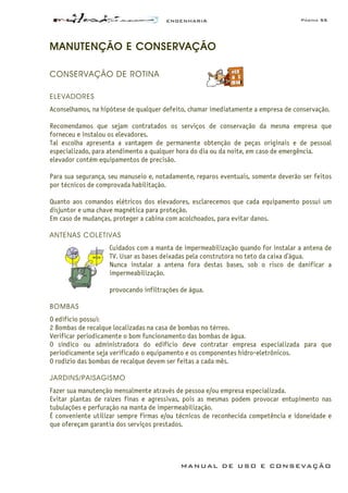 ENGENHARIA Página 55
MANUAL DE USO E CONSEVAÇÃO
MANUTENÇÃO E CONSERVAÇÃO
CONSERVAÇÃO DE ROTINA
ELEVADORES
Aconselhamos, na hipótese de qualquer defeito, chamar imediatamente a empresa de conservação.
Recomendamos que sejam contratados os serviços de conservação da mesma empresa que
forneceu e instalou os elevadores.
Tal escolha apresenta a vantagem de permanente obtenção de peças originais e de pessoal
especializado, para atendimento a qualquer hora do dia ou da noite, em caso de emergência.
elevador contém equipamentos de precisão.
Para sua segurança, seu manuseio e, notadamente, reparos eventuais, somente deverão ser feitos
por técnicos de comprovada habilitação.
Quanto aos comandos elétricos dos elevadores, esclarecemos que cada equipamento possui um
disjuntor e uma chave magnética para proteção.
Em caso de mudanças, proteger a cabina com acolchoados, para evitar danos.
ANTENAS COLETIVAS
Cuidados com a manta de impermeabilização quando for instalar a antena de
TV. Usar as bases deixadas pela construtora no teto da caixa d’água.
Nunca instalar a antena fora destas bases, sob o risco de danificar a
impermeabilização.
provocando infiltrações de água.
BOMBAS
O edifício possui:
2 Bombas de recalque localizadas na casa de bombas no térreo.
Verificar periodicamente o bom funcionamento das bombas de água.
O síndico ou administradora do edifício deve contratar empresa especializada para que
periodicamente seja verificado o equipamento e os componentes hidro-eletrônicos.
O rodízio das bombas de recalque devem ser feitas a cada mês.
JARDINS/PAISAGISMO
Fazer sua manutenção mensalmente através de pessoa e/ou empresa especializada.
Evitar plantas de raízes finas e agressivas, pois as mesmas podem provocar entupimento nas
tubulações e perfuração na manta de impermeabilização.
É conveniente utilizar sempre firmas e/ou técnicos de reconhecida competência e idoneidade e
que ofereçam garantia dos serviços prestados.
 