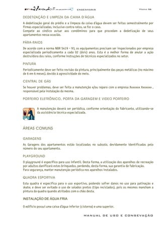 ENGENHARIA Página 56
MANUAL DE USO E CONSEVAÇÃO
DEDETIZAÇÃO E LIMPEZA DA CAIXA D’ÁGUA
A dedetização geral do prédio e a limpeza da caixa d’água devem ser feitas semestralmente por
firmas especializadas, inclusive contra ratos, se for o caso.
Compete ao síndico avisar aos condôminos para que procedam a dedetização de seus
apartamentos nessa ocasião.
PÁRA-RAIOS
De acordo com a norma NBR 5419 - 93, os equipamentos precisam ser inspecionados por empresa
especializada periodicamente a cada 02 (dois) anos. Esta é a melhor forma de anular a ação
destruidora dos raios, conforme instruções de técnicos especializados no setor.
PINTURA
Periodicamente deve ser feito revisão da pintura, principalmente das peças metálicas (no máximo
de 6 em 6 meses), devido à agressividade do meio.
CENTRAL DE GÁS
Se houver problemas, deve ser feita a manutenção e/ou reparo com a empresa Xxxxxxx Xxxxxxx ,
responsável pela instalação da mesma.
PORTEIRO ELETRÔNICO, PORTA DA GARAGEM E VIDEO PORTEIRO
A manutenção deverá ser periódica, conforme orientação do fabricante, utilizando-se
da assistência técnica especializada.
ÁREAS COMUNS
GARAGENS
As Garagens dos apartamentos estão localizadas no subsolo, devidamente identificadas pelo
número do seu apartamento.
PLAYGROUND
O playground é específico para uso infantil. Desta forma, a utilização dos aparelhos de recreação
por adultos danificará estes brinquedos, perdendo, desta forma, sua garantia de fabricação.
Para segurança, manter manutenção periódica nos aparelhos instalados.
QUADRA ESPORTIVA
Esta quadra é específica para o uso esportivo, podendo sofrer danos no uso para patinação e
skate; e deve ser evitado o uso de solados pretos (tipo reciclados), pois os mesmos mancham a
pintura da quadra quando atritados com o chão desta.
INSTALAÇÃO DE ÁGUA FRIA
O edifício possui uma caixa d’água inferior (cisterna) e uma superior.
 