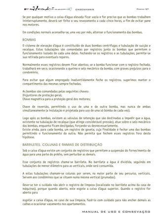 ENGENHARIA Página 57
MANUAL DE USO E CONSEVAÇÃO
Se por qualquer motivo a caixa d’água elevada ficar vazia e for preciso que as bombas trabalhem
ininterruptamente, deverá ser feito o seu revezamento a cada cinco horas, a fim de evitar pane
nos motores.
Em condições normais aconselha-se, uma vez por mês, alternar o funcionamento das bombas.
BOMBAS
O sistema de elevação d’água é constituído de duas bombas centrífugas e tubulação de sucção e
recalque. Estas tubulações são comandadas por registros junto às bombas que permitem o
funcionamento isolado de cada uma delas. Fechando-se os registros e as tubulações, permite-se
sua retirada para eventuais reparos.
Normalmente esses registros devem ficar abertos; se a bomba funcionar com o registro fechado,
trabalhará em seco, ocasionando a queima e selo mecânico da bomba, com graves prejuízos para o
condomínio.
Para evitar que algum empregado inadvertidamente feche os registros, sugerimos manter o
compartimento das mesmas sempre fechadas.
As bombas são comandadas pelas seguintes chaves:
Disjuntores de proteção geral;
Chave magnética para a proteção geral dos motores;
Chave de reversão, permitindo o uso de uma e de outra bomba, mas nunca de ambas
simultaneamente (a instalação é projetada para uso de uma só bomba de cada vez).
Logo após as bombas, existem as válvulas de retenção que são destinadas a impedir que a água,
existente na tubulação de recalque (que atinge considerável pressão), atue sobre o selo mecânico
das bombas, enquanto ficam desligadas, forçando-as desnecessariamente.
Existe ainda, para cada bomba, um registro de gaveta, cuja finalidade é fechar uma das bombas
permitindo o funcionamento da outra. Não permita que fechem esses registros fora desta
hipótese.
BARRILETES, COLUNAS E RAMAIS DE DISTRIBUIÇÃO
Sob a caixa d’água existe um conjunto de registros que permitem a suspensão do fornecimento de
água para uma parte do prédio, sem perturbar as demais.
Esse conjunto de registros chama-se barrilete. No barrilete a água é dividida, seguindo em
tubulações de menor diâmetro para as verticais, onde será consumida.
A estas tubulações chamam-se colunas por serem, na maior parte de seu percurso, verticais.
Servem aos condôminos que se situem numa mesma vertical (prumadas).
Deve-se ter o cuidado não abrir o registro de limpeza (localizado no barrilete acima da casa de
máquinas), porque quando aberto, este esgote a caixa d’água superior. Quando o registro for
aberto para
esgotar a caixa d’água, no caso de sua limpeza, fazê-lo com cuidado para não encher demais as
calhas e ocasionar vazamento nos apartamentos.
 