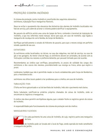 ENGENHARIA Página 59
MANUAL DE USO E CONSEVAÇÃO
PROTEÇÃO CONTRA INCÊNDIO
O sistema de proteção contra incêndio é constituído dos seguintes elementos:
extintores, tubulação fixa e mangueiras flexíveis.
Deve-se evitar o puxamento das alavancas das botoeiras dos alarmes de incêndio localizados nos
hall de serviço, pois além de acionar o sistema poderá danificar o equipamento.
No passeio do edifício existe uma caixa de tampo de ferro, contendo o terminal de tubulação de
incêndio, a que nos referimos neste manual. Serve para que, em caso de incêndio, seja ligada a
mangueira de recalque do carro-bomba, do Corpo de Bombeiro.
Verifique periodicamente o estado do hidrante de passeio, para que o mesmo esteja em perfeito
estado, quando de seu uso.
EXTINTORES
Os extintores estão localizados: no térreo, na casa das máquinas, nos hall de serviço, na casa de
gás e nas garagens. Ao menor sinal de fogo, os extintores devem ser acionados, de acordo com as
instruções contidas nos mesmos e preferencialmente, por pessoal treinado para tal ocasião.
Recomendamos ao síndico que verifique, pessoalmente, os prazos de validade das cargas dos
extintores e dos cascos dos mesmos, providenciando sua recarga ou troca, antes que expire o
prazo.
Lembramos também que não é permitido mudar os locais estabelecidos pelo Corpo de Bombeiros,
pois a inexistência dos
extintores nos ditos locais poderá criar problemas para o síndico, em caso de incêndio.
TUBULAÇÃO FIXA
É feita em ferro galvanizado e sai do barrilete de incêndio, indo até o pavimento mais baixo.
Desta tubulação ramificam-se armários próprios chamados de caixas de incêndio, onde se
encontram os registros e mangueiras.
O síndico não deve permitir em hipótese alguma, que o zelador feche os registros gerais da coluna
de incêndio.
A responsabilidade pelo funcionamento do sistema de proteção será do síndico.
MANGUEIRAS FLEXÍVEIS
Em cada pavimento há uma caixa de incêndio, de cujo, registro parte uma mangueira
de lona.
Em caso de incêndio pode ser levada até o local do fogo, sendo operada de modo semelhante
a mangueira de jardim.
 