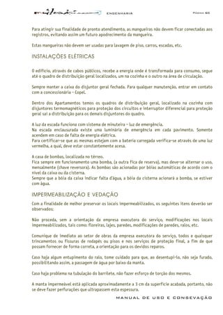 ENGENHARIA Página 60
MANUAL DE USO E CONSEVAÇÃO
Para atingir sua finalidade de pronto atendimento, as mangueiras não devem ficar conectadas aos
registros, evitando assim um futuro apodrecimento da mangueira.
Estas mangueiras não devem ser usadas para lavagem de piso, carros, escadas, etc.
INSTALAÇÕES ELÉTRICAS
O edifício, através de cabos públicos, recebe a energia onde é transformada para consumo, segue
até o quadro de distribuição geral localizados, um na cozinha e o outro na área de circulação.
Sempre manter a caixa do disjuntor geral fechada. Para qualquer manutenção, entrar em contato
com a concessionária - Copel.
Dentro dos Apartamentos temos os quadros de distribuição geral, localizado na cozinha com
disjuntores termomagnéticos para proteção dos circuitos e interruptor diferencial para proteção
geral sai a distribuição para os demais disjuntores do quadro.
A luz da escada funciona com sistema de minuteira - luz de emergência.
Na escada enclausurada existe uma luminária de emergência em cada pavimento. Somente
acendem em caso de falta de energia elétrica.
Para certificar-se que as mesmas estejam com a bateria carregada verifica-se através de uma luz
vermelha, a qual, deve estar constantemente acesa.
A casa de bombas, localizada no térreo.
Fica sempre em funcionamento uma bomba, (a outra fica de reserva), mas deve-se alternar o uso,
mensalmente (chave reversora). As bombas são acionadas por bóias automáticas de acordo com o
nível da caixa ou da cisterna.
Sempre que a bóia da caixa indicar falta d’água, a bóia da cisterna acionará a bomba, se estiver
com água.
IMPERMEABILIZAÇÃO E VEDAÇÃO
Com a finalidade de melhor preservar os locais impermeabilizados, os seguintes itens deverão ser
observados:
Não proceda, sem a orientação da empresa executora do serviço, modificações nos locais
impermeabilizados, tais como: floreiras, lajes, paredes, modificações de paredes, ralos, etc.
Comunique de imediato ao setor de obras da empresa executora do serviço, todos e quaisquer
trincamentos ou fissuras de rodapés ou pisos e nos serviços de proteção final, a fim de que
possam fornecer de forma correta, a orientação para os devidos reparos.
Caso haja algum entupimento do ralo, tome cuidado para que, ao desentupi-lo, não seja furado,
possibilitando assim, a passagem de água por baixo da manta.
Caso haja problema na tubulação do barrilete, não fazer esforço de torção dos mesmos.
A manta impermeável está aplicada aproximadamente a 3 cm da superfície acabada, portanto, não
se deve fazer perfurações que ultrapassem esta espessura.
 