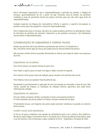 ENGENHARIA Página 61
MANUAL DE USO E CONSEVAÇÃO
Outra informação importante é que a impermeabilização é aplicada nas paredes e rodapés de
terraços, aproximadamente 50 cm, a partir da laje. Portanto, deve-se manter em perfeitas
condições o topo do paramento (muro) nos planos verticais, para que não entre água atrás da
impermeabilização.
Cuidados especiais na limpeza dos reservatórios inferior e superior, o operário não golpear as
paredes e pisos para não prejudicar a manta de impermeabilização.
Para a limpeza dos pisos e terraços, não deve ser usados produtos químicos ou detergentes à base
de derivados de petróleo, de solventes industriais ou de produtos corrosivos, isto fatalmente
causará danos à impermeabilização.
CONSERVAÇÃO DE ESQUADRIAS E FORROS FALSOS
Sempre que possível, abrir parcialmente a janela para que ocorra a circulação de ar.
Obs.: não deixar entrar água de chuva, pois pode provocar descascamento da pintura.
Não encostar armário direto na parede. Recomenda-se colocar uma chapa de isopor com espessura
de 5 mm.
ESQUADRIAS DE ALUMÍNIO
Para retirar poeira, use apenas flanela ou pano seco.
Para limpar a sujeira, passe um pano com água e sabão, secando em seguida.
Para remover tinta, graxa, massa de vedação, passe um pano com solvente tipo varsol.
Para limpeza, nunca use qualquer tipo de palha de aço.
Recomenda-se periodicamente a aplicação de uma cera líquida ou removedor a base de cera. Não
retirar, quando da limpeza, os mastiques de vedação externa, aparentes, pois pode haver
infiltração de umidade.
ESQUADRIAS DE MADEIRA
Para dar melhor proteção e brilho, recomenda-se fazer enceramento periódico.
Os vidros jateados das portas podem ser limpos com pano umedecido em água.
O fechamento brusco, com impacto, das portas pode ocasionar rachaduras na parede ao contorno
destas portas.
FORRO FALSO DOS BANHEIROS
Os forros de gesso receberam uma camada de antimofante junto com a pintura. Nos banheiros,
devido ao vapor d’água, é necessário fazer a circulação de ar, através da abertura das janelas, após
o uso do chuveiro. Isto evitará que o vapor condense no forro - impedindo a formação de mofo.
 