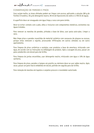 ENGENHARIA Página 62
MANUAL DE USO E CONSEVAÇÃO
CONSERVAÇÃO DE PAREDES E PISOS
Caso surjam mofos, as áreas afetadas podem ser limpas com escova, aplicando a solução: (80 g de
fosfato trissódico, 30 g de detergente neutro, 90 ml de hipocloreto de sódio e 2.700 ml de água).
A superfície deve ser enxaguada com água limpa, e seca com pano úmido.
Deve-se evitar contato com a pele, olhos e inclusive com componentes metálicos, existentes nas
águas tratadas.
Para remover as manchas de paredes, pintadas a base de látex, usar pasta auto-plex. Limpar a
seco.
Não limpe pisos e paredes revestidas de material cerâmico com vassouras de piaçava ou escova,
porque estas removem o rejunte, provocando infiltrações em outros cômodos ou em outro
apartamento.
Para limpeza de pisos cerâmicos e azulejos, usar produtos a base de amoníaco, misturado com
água, de acordo com as instruções na embalagem do produto. Após a secagem do piso, passar um
pano umedecido com álcool para dar brilho.
Para limpeza de juntas encardidas, usar detergente neutro, misturado com água e 10% de água
sanitária.
Para limpeza de pisos, paredes e tampos em granito ou mármore deve-se usar sabão neutro. Após
secar, passar um pano macio embebido em álcool, polindo em seguida para dar brilho.
Para remoção de manchas em tapetes e carpetes procure o revendedor autorizado
 