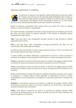 ENGENHARIA Página 63
MANUAL DE USO E CONSEVAÇÃO
SISTEMA ESTRUTURAL E PAREDES
As estruturas, em que pese a sua aparente rigidez (imobilidade), caracterizam sempre
por sistemas com certo grau de movimentação (deformabilidade). Nesse sentido, os
bens, imóveis (simples coberturas, galpões, residências ou edifícios) são, na realidade
e internamente, parcialmente móveis, deformando-se dentro de um nível natural,
devido às forças induzidas pela gravidade ou por outros elementos da natureza.
Quanto às estruturas propriamente ditas, pode-se dizer que existem dois tipos de sistemas
básicos: o sistema reticulado e o autoportante.
No sistema reticulado a transferência de todas as cargas atuantes para as fundações, quer através
dos pisos, quer pelos painéis de alvenaria (paredes), é feita através de elementos lineares
denominados de vigas e pilares.
Viga é uma peça linear, cujo carregamento principal, advindo da laje, distribui-se, também
igualmente, para os pilares.
Pilar é uma peça linear, cujos carregamentos principais provenientes das vigas são nele
concentrados e distribuídos para as fundações.
Em edifícios altos, em particular, é comum o aparecimento de fissuras e trincas nos andares mais
altos devido à ação do vento sobre a estrutura.
É comum, também, em qualquer edificação, o aparecimento de fissuras e trincas associadas a
problemas nas fundações, nas contenções de confrontantes ou simples acomodação da estrutura.
Fissura é uma abertura em forma de linha que aparece na superfície de qualquer material sólido,
proveniente de ruptura sutil de parte de sua massa, com espessura de até 0,5 milímetro.
Trinca é uma abertura em forma de linha que aparece na superfície de qualquer material sólido,
proveniente de evidente ruptura de parte de sua massa, com espessura de 0,5 milímetro até 1,0
milímetro.
Quanto à flexibilidade do sistema reticulado, por problemas patológicos, apresenta riscos surgem
as rachaduras e as fendas, ambas de maior gravidade, se comparadas às fissuras e trincas,
recomendando-se uma consulta junto a um engenheiro ou arquiteto, especialistas e estudiosos da
matéria.
Rachadura é uma abertura expressiva que aparece na superfície de qualquer material sólido,
proveniente de acentuada ruptura de sua massa, podendo-se‚ ver através dela e cuja espessura
varia de 1,0 milímetro até 1,5 milímetro.
Fenda é uma abertura expressiva que aparece na superfície de qualquer material sólido,
proveniente de acentuada ruptura de sua massa, causando sua divisão em partes separadas, com
espessura superior a 1,5 milímetro.
 