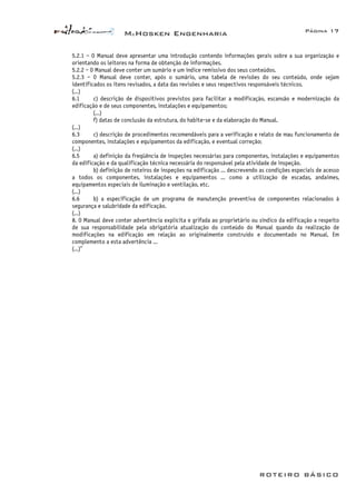 McHosken Engenharia Página 17
ROTEIRO BÁSICO
5.2.1 – O Manual deve apresentar uma introdução contendo informações gerais sobre a sua organização e
orientando os leitores na forma de obtenção de informações.
5.2.2 – O Manual deve conter um sumário e um índice remissivo dos seus conteúdos.
5.2.3 – O Manual deve conter, após o sumário, uma tabela de revisões do seu conteúdo, onde sejam
identificados os itens revisados, a data das revisões e seus respectivos responsáveis técnicos.
(...)
6.1 c) descrição de dispositivos previstos para facilitar a modificação, escansão e modernização da
edificação e de seus componentes, instalações e equipamentos;
(...)
f) datas de conclusão da estrutura, do habite-se e da elaboração do Manual.
(...)
6.3 c) descrição de procedimentos recomendáveis para a verificação e relato de mau funcionamento de
componentes, instalações e equipamentos da edificação, e eventual correção;
(...)
6.5 a) definição da freqüência de inspeções necessárias para componentes, instalações e equipamentos
da edificação e da qualificação técnica necessária do responsável pela atividade de inspeção.
b) definição de roteiros de inspeções na edificação ... descrevendo as condições especiais de acesso
a todos os componentes, instalações e equipamentos ... como a utilização de escadas, andaimes,
equipamentos especiais de iluminação e ventilação, etc.
(...)
6.6 b) a especificação de um programa de manutenção preventiva de componentes relacionados à
segurança e salubridade da edificação.
(...)
8. O Manual deve conter advertência explícita e grifada ao proprietário ou síndico da edificação a respeito
de sua responsabilidade pela obrigatória atualização do conteúdo do Manual quando da realização de
modificações na edificação em relação ao originalmente construído e documentado no Manual. Em
complemento a esta advertência ...
(...)”
 