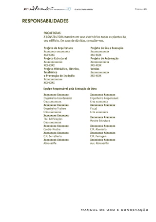 ENGENHARIA Página 65
MANUAL DE USO E CONSEVAÇÃO
RESPONSABILIDADES
PROJETISTAS
A CONSTRUTORA mantém em seus escritórios todas as plantas do
seu edifício. Em caso de dúvidas, consulte-nos.
Projeto de Arquitetura
Xxxxxxxxx xxxxxxxxxx
XXX-XXXX
Projeto de Gás e Execução
Xxxxxxxxxxxxxx
XXX-XXXX
Projeto Estrutural
Xxxxxxxxxxxxxx
XXX-XXXX
Projeto de Automação
Xxxxxxxxxxxxxx
XXX-XXXX
Projeto Hidráulico, Elétrico,
Telefônico
e Prevenção de Incêndio
Xxxxxxxxxxxxxx
XXX-XXXX
Vendas
Xxxxxxxxxxxxxx
XXX-XXXX
Equipe Responsável pela Execução da Obra
Xxxxxxxxx Xxxxxxxx
Engenheiro Coordenador
Crea xxxxxxxxx
Xxxxxxxxx Xxxxxxxx
Engenheiro Responsável
Crea xxxxxxxxx
Xxxxxxxxx Xxxxxxxx
Engenheiro Trainee
Crea xxxxxxxxx
Xxxxxxxxx Xxxxxxxx
Fiscal
Crea xxxxxxxxx
Xxxxxxxxx Xxxxxxxx
Téc. Edificações
Crea xxxxxxxxx
Xxxxxxxxx Xxxxxxxx
Mestre Estrutura
Xxxxxxxxx Xxxxxxxx
Contra-Mestre
Xxxxxxxxx Xxxxxxxx
C.M. Alvenaria
Xxxxxxxxx Xxxxxxxx
C.M. Serralheria
Xxxxxxxxx Xxxxxxxx
C.M. Ferragem
Xxxxxxxxx Xxxxxxxx
Almoxarife
Xxxxxxxxx Xxxxxxxx
Aux. Almoxarife
 