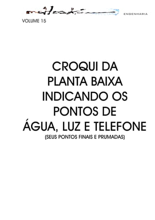 ENGENHARIA
VOLUME 15
CROQUI DA
PLANTA BAIXA
INDICANDO OS
PONTOS DE
ÁGUA, LUZ E TELEFONE
(SEUS PONTOS FINAIS E PRUMADAS)
 
