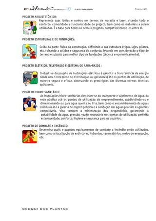 ENGENHARIA Página 69
CROQUI DAS PLANTAS
PROJETO ARQUITETÔNICO:
Representa suas idéias e sonhos em termos de moradia e lazer, visando todo o
conforto, comodidade e funcionalidade do projeto, bem como os materiais a serem
utilizados. É a base para todos os demais projetos, compatibilizando-os entre si.
PROJETO ESTRUTURAL E DE FUNDAÇÕES:
Cuida da parte física da construção, definindo a sua estrutura (vigas, lajes, pilares,
etc.) visando a solidez e segurança do conjunto, levando em consideração o tipo de
terreno e subsolo para melhor tipo de fundações (técnica e economicamente).
PROJETO ELÉTRICO, TELEFÔNICO E SISTEMA DE PÁRA-RAIOS :
O objetivo do projeto de instalações elétricas é garantir a transferência de energia
desde uma fonte (rede de distribuição ou geradores) até os pontos de utilização, de
maneira segura e eficaz, observando as prescrições das diversas normas técnicas
aplicáveis.
PROJETO HIDRO-SANITÁRIO:
As instalações hidro-sanitárias destinam-se ao transporte e suprimento de água, da
rede pública até os pontos de utilização do empreendimento, subdividindo-os e
dimensionando-os para água quente ou fria, bem como o encaminhamento da águas
residuais até a galeria de esgoto público e a condução das águas pluviais às galerias
compatíveis. Visa também a minimização dos desperdícios, garantindo a
potabilidade da água, pressão, vazão necessária nos pontos de utilização, perfeita
estanqueidade, conforto, higiene e segurança para os usuários.
PROJETO DE COMBATE A INCÊNDIO:
Determina quais e quantos equipamentos de combate a incêndio serão utilizados,
bem como a localização de extintores, hidrantes, reservatórios, meios de evacuação,
etc.
 