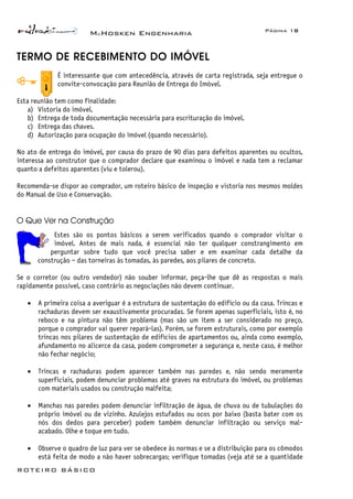 McHosken Engenharia Página 18
ROTEIRO BÁSICO
TERMO DE RECEBIMENTO DO IMÓVEL
É interessante que com antecedência, através de carta registrada, seja entregue o
convite-convocação para Reunião de Entrega do Imóvel.
Esta reunião tem como finalidade:
a) Vistoria do imóvel.
b) Entrega de toda documentação necessária para escrituração do imóvel.
c) Entrega das chaves.
d) Autorização para ocupação do imóvel (quando necessário).
No ato de entrega do imóvel, por causa do prazo de 90 dias para defeitos aparentes ou ocultos,
interessa ao construtor que o comprador declare que examinou o imóvel e nada tem a reclamar
quanto a defeitos aparentes (viu e tolerou).
Recomenda-se dispor ao comprador, um roteiro básico de inspeção e vistoria nos mesmos moldes
do Manual de Uso e Conservação.
O Que Ver na Construção
Estes são os pontos básicos a serem verificados quando o comprador visitar o
imóvel. Antes de mais nada, é essencial não ter qualquer constrangimento em
perguntar sobre tudo que você precisa saber e em examinar cada detalhe da
construção – das torneiras às tomadas, às paredes, aos pilares de concreto.
Se o corretor (ou outro vendedor) não souber informar, peça-lhe que dê as respostas o mais
rapidamente possível, caso contrário as negociações não devem continuar.
• A primeira coisa a averiguar é a estrutura de sustentação do edifício ou da casa. Trincas e
rachaduras devem ser exaustivamente procuradas. Se forem apenas superficiais, isto é, no
reboco e na pintura não têm problema (mas são um item a ser considerado no preço,
porque o comprador vai querer repará-las). Porém, se forem estruturais, como por exemplo
trincas nos pilares de sustentação de edifícios de apartamentos ou, ainda como exemplo,
afundamento no alicerce da casa, podem comprometer a segurança e, neste caso, é melhor
não fechar negócio;
• Trincas e rachaduras podem aparecer também nas paredes e, não sendo meramente
superficiais, podem denunciar problemas até graves na estrutura do imóvel, ou problemas
com materiais usados ou construção malfeita;
• Manchas nas paredes podem denunciar infiltração de água, de chuva ou de tubulações do
próprio imóvel ou de vizinho. Azulejos estufados ou ocos por baixo (basta bater com os
nós dos dedos para perceber) podem também denunciar infiltração ou serviço mal-
acabado. Olhe e toque em tudo.
• Observe o quadro de luz para ver se obedece às normas e se a distribuição para os cômodos
está feita de modo a não haver sobrecargas; verifique tomadas (veja até se a quantidade
 