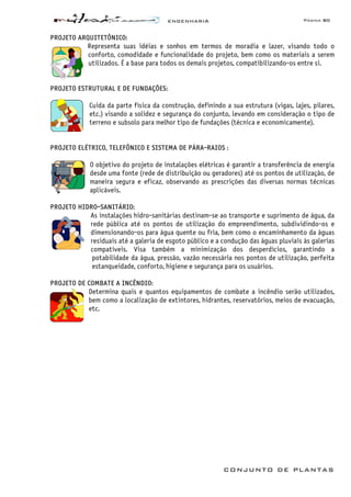 ENGENHARIA Página 80
CONJUNTO DE PLANTAS
PROJETO ARQUITETÔNICO:
Representa suas idéias e sonhos em termos de moradia e lazer, visando todo o
conforto, comodidade e funcionalidade do projeto, bem como os materiais a serem
utilizados. É a base para todos os demais projetos, compatibilizando-os entre si.
PROJETO ESTRUTURAL E DE FUNDAÇÕES:
Cuida da parte física da construção, definindo a sua estrutura (vigas, lajes, pilares,
etc.) visando a solidez e segurança do conjunto, levando em consideração o tipo de
terreno e subsolo para melhor tipo de fundações (técnica e economicamente).
PROJETO ELÉTRICO, TELEFÔNICO E SISTEMA DE PÁRA-RAIOS :
O objetivo do projeto de instalações elétricas é garantir a transferência de energia
desde uma fonte (rede de distribuição ou geradores) até os pontos de utilização, de
maneira segura e eficaz, observando as prescrições das diversas normas técnicas
aplicáveis.
PROJETO HIDRO-SANITÁRIO:
As instalações hidro-sanitárias destinam-se ao transporte e suprimento de água, da
rede pública até os pontos de utilização do empreendimento, subdividindo-os e
dimensionando-os para água quente ou fria, bem como o encaminhamento da águas
residuais até a galeria de esgoto público e a condução das águas pluviais às galerias
compatíveis. Visa também a minimização dos desperdícios, garantindo a
potabilidade da água, pressão, vazão necessária nos pontos de utilização, perfeita
estanqueidade, conforto, higiene e segurança para os usuários.
PROJETO DE COMBATE A INCÊNDIO:
Determina quais e quantos equipamentos de combate a incêndio serão utilizados,
bem como a localização de extintores, hidrantes, reservatórios, meios de evacuação,
etc.
 