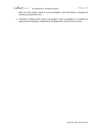 McHosken Engenharia Página 19
ROTEIRO BÁSICO
delas, em cada cômodo, atende às suas necessidades). Veja interruptores, instalação de
chuveiro ou aquecimento, etc.;
• Finalmente, verifique áreas comuns e de garagem. Avalie a qualidade e as condições de
segurança das instalações e equipamentos do playground e de outras áreas comuns.
 