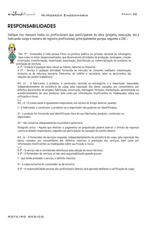 McHosken Engenharia Página 20
ROTEIRO BÁSICO
RESPONSABILIDADES
Indique nos manuais todos os profissionais que participaram da obra (projeto, execução, etc.)
indicando cargo e número de registro profissional, principalmente porque segundo o CDC :
“Art. 3º - Fornecedor é toda pessoa física ou jurídica, pública ou privada, nacional ou estrangeira,
bem como os entes despersonalizados, que desenvolvem atividades de produção, montagem, criação,
construção, transformação, importação, exportação, distribuição ou comercialização de produtos ou
prestação de serviços.
§ 1º - Produto é qualquer bem, móvel ou imóvel, material ou imaterial.
§ 2º - Serviço é qualquer atividade fornecida no mercado de consumo, mediante remuneração,
inclusive as de natureza bancária, financeira, de crédito e secretária, salvo as decorrentes das
relações de caráter trabalhista.”
Art. 12. - O fabricante, o produtor, o construtor, nacional ou estrangeiro, e o importador respondem,
independentemente da existência de culpa, pela reparação dos danos causados aos consumidores por
defeitos decorrentes de projeto, fabricação, construção, montagem, fórmulas, manipulação, apresentação ou
acondicionamento de seus produtos, bem como por informações insuficientes ou inadequadas sobre sua
utilização e riscos.
(...)
Art. 13 - O comerciante é igualmente responsável, nos termos do artigo anterior, quando:
I - O fabricante, o construtor, o produtor ou o importador não puderem ser identificados;
II - o produto for fornecido sem identificação clara do seu fabricante, produtor, construtor ou
importador;
III - não conservar adequadamente os produtos perecíveis.
Parágrafo único - Aquele que efetivar o pagamento ao prejudicado poderá exercer o direito de regresso
contra os demais responsáveis, segundo sua participação na causação do evento danoso.
Art. 14 - O fornecedor de serviços responde, independentemente da existência de culpa, pela reparação dos
danos causados aos consumidores por defeitos relativos à prestação dos serviços, bem como por
informações insuficientes ou inadequadas sobre sua fruição e riscos.
(...)
§ 2º - O serviço não é considerado defeituoso pela adoção de novas técnicas.
§ 3º - O fornecedor de serviços só não será responsabilizado quando provar:
I - que tendo prestado o serviço, o defeito inexiste;
II - a culpa exclusiva do consumidor ou de terceiro.
§ 4º - A responsabilidade pessoal dos profissionais liberais será apurada mediante a verificação de culpa.
 