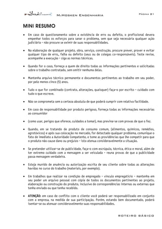 McHosken Engenharia Página 21
ROTEIRO BÁSICO
MINI RESUMO
• Em caso de questionamento sobre a existência de erro ou defeito, o profissional devera
empenhar todos os esforços para sanar o problema, sem que seja necessária qualquer ação
judiciária - não procure se eximir de suas responsabilidades.
• Na elaboração de qualquer projeto, obra, serviço, construção, procure prever, prover e evitar
qualquer tipo de erro,, falha ou defeito (seus ou de colegas co-responsáveis). Teste revise,
acompanhe a execução - siga as normas técnicas.
• Quando for o caso, forneça a quem de direito todas as informações pertinentes e solicitadas
sobre o trabalho contratado, sem omitir nenhuma delas.
• Mantenha arquivo técnico permanente e documentos pertinentes ao trabalho em seu poder,
por pelo menos cinco (5) anos.
• Tudo o que for combinado (contrato, alterações, quaisquer) faça-o por escrito - cuidado com
tudo o que escreve.
• Não se comprometa sem a certeza absoluta de que poderá cumprir com relativa facilidade.
• Em caso de responsabilidade por produto perigoso, forneça todas as informações necessárias
ao consumidor
• (como usar, perigos que oferece, cuidados a tomar), mas previna-se com provas de que o fez.
• Quando, em se tratando de produto de consumo comum, (alimentos, químicos, remédios,
agrotóxicos) e após sua colocação no mercado, for detectado qualquer problema, comunique o
fato de imediato a Autoridade Competente, e tome as providências que lhe competir para que
o produto não cause dano ou prejuízo - isto atenua consideravelmente a situação.
• Se pretender utilizar-se de publicidade, faça-o com escrúpulo, técnica, ética e moral, além de
ter extremo cuidado com a mensagem a ser veiculada - reuna provas de que a publicidade
passa mensagem verdadeira.
• Esteja munido de anuência ou autorização escrita de seu cliente sobre todas as alterações
havidas no curso do trabalho (materiais, por exemplo).
• Em trabalhos que realizar na condição de empregado - vinculo empregatício - mantenha em
seu poder um arquivo pessoal com cópia de todos os documentos pertinentes ao projeto,
elaboração ou construção do produto, inclusive de correspondências internas ou externas que
tenha enviado ou que tenha recebido.
• ATENÇÃO: em caso de conflito com o cliente você poderá ser responsabilizado em conjunto
com a empresa, na medida de sua participação. Porém, estando bem documentado, poderá
isentar-se ou atenuar consideravelmente suas responsabilidades.
 