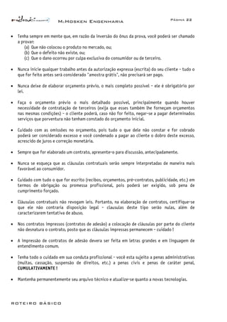 McHosken Engenharia Página 22
ROTEIRO BÁSICO
• Tenha sempre em mente que, em razão da inversão do ônus da prova, você poderá ser chamado
a provar:
(a) Que não colocou o produto no mercado, ou;
(b) Que o defeito não existe, ou;
(c) Que o dano ocorreu por culpa exclusiva do consumidor ou de terceiro.
• Nunca inicie qualquer trabalho antes da autorização expressa (escrita) do seu cliente - tudo o
que for feito antes será considerado "amostra grátis", não precisará ser pago.
• Nunca deixe de elaborar orçamento prévio, o mais completo possível - ele é obrigatório por
lei.
• Faça o orçamento prévio o mais detalhado possível, principalmente quando houver
necessidade de contratação de terceiros (exija que esses também lhe forneçam orçamentos
nas mesmas condições) - o cliente poderá, caso não for feito, negar-se a pagar determinados
serviços que porventura não tenham constado do orçamento inicial.
• Cuidado com as omissões no orçamento, pois tudo o que dele não constar e for cobrado
poderá ser considerado excesso e você condenado a pagar ao cliente o dobro deste excesso,
acrescido de juros e correção monetária.
• Sempre que for elaborado um contrato, apresente-o para discussão, antecipadamente.
• Nunca se esqueça que as cláusulas contratuais serão sempre interpretadas de maneira mais
favorável ao consumidor.
• Cuidado com tudo o que for escrito (recibos, orçamentos, pré-contratos, publicidade, etc.) em
termos de obrigação ou promessa profissional, pois poderá ser exigido, sob pena de
cumprimento forçado.
• Cláusulas contratuais não revogam leis. Portanto, na elaboração de contratos, certifique-se
que ele não contraria disposição legal - clausulas deste tipo serão nulas, além de
caracterizarem tentativa de abuso.
• Nos contratos impressos (contratos de adesão) a colocação de cláusulas por parte do cliente
não desnatura o contrato, posto que as cláusulas impressas permanecem - cuidado !
• A impressão de contratos de adesão devera ser feita em letras grandes e em linguagem de
entendimento comum.
• Tenha todo o cuidado em sua conduta profissional - você esta sujeito a penas administrativas
(multas, cassação, suspensão de direitos, etc.) a penas civis e penas de caráter penal,
CUMULATIVAMENTE !
• Mantenha permanentemente seu arquivo técnico e atualize-se quanto a novas tecnologias.
 