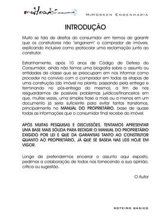 McH o s k e n E n g e n h a r i a
ROTEIRO BÁSICO
INTRODUÇÃO
Muito se fala de direitos do consumidor em termos de garantir
que os construtores não “enganem” o comprador de imóveis,
explicando inclusive como protocolar uma reclamação junto ao
construtor.
Estranhamente, após 10 anos de Código de Defesa do
Consumidor, ainda não temos uma biografia sobre o assunto ou
entidades de classe que se preocupam em nos informar como
proceder no convívio com o comprador em todas as etapas de
uma construção (do imóvel na planta, passando pela entrega e
terminando no pós-entrega do mesmo), a fim de nos
resguardarmos de possíveis problemas jurídicos/financeiros em
que, muitas vezes, uma simples frase a mais ou a menos em um
documento já seria suficiente para evitar tantos transtornos,
principalmente no MANUAL DO PROPRIETÁRIO, base de quase
todas as informações que o consumidor final recebe do imóvel.
APÓS MUITAS PESQUISAS E DISCUSSÕES, TENTAMOS APRESENTAR
UMA BASE MAIS SÓLIDA PARA REDIGIR O MANUAL DO PROPRIETÁRIO
EXIGIDO POR LEI E QUE DA GARANTIAS TANTO AO CONSTRUTOR
QUANTO AO PROPRIETÁRIO, JÁ QUE SE BASEIA NAS LEIS HOJE EM
VIGOR.
Longe de pretendermos encerrar o assunto aqui exposto,
pedimos a colaboração de todos nos fornecendo a sua opinião,
crítica ou sugestão.
O Autor
 