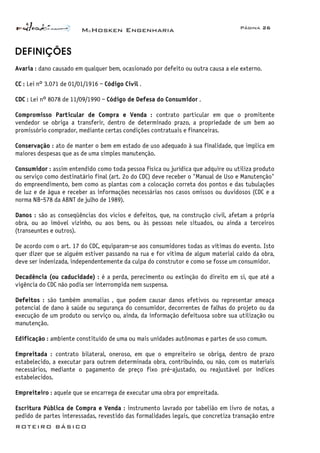 McHosken Engenharia Página 26
ROTEIRO BÁSICO
DEFINIÇÕES
Avaria : dano causado em qualquer bem, ocasionado por defeito ou outra causa a ele externo.
CC : Lei n° 3.071 de 01/01/1916 – Código Civil .
CDC : Lei n° 8078 de 11/09/1990 – Código de Defesa do Consumidor .
Compromisso Particular de Compra e Venda : contrato particular em que o promitente
vendedor se obriga a transferir, dentro de determinado prazo, a propriedade de um bem ao
promissório comprador, mediante certas condições contratuais e financeiras.
Conservação : ato de manter o bem em estado de uso adequado à sua finalidade, que implica em
maiores despesas que as de uma simples manutenção.
Consumidor : assim entendido como toda pessoa física ou jurídica que adquire ou utiliza produto
ou serviço como destinatário final (art. 2o do CDC) deve receber o "Manual de Uso e Manutenção"
do empreendimento, bem como as plantas com a colocação correta dos pontos e das tubulações
de luz e de água e receber as informações necessárias nos casos omissos ou duvidosos (CDC e a
norma NB-578 da ABNT de julho de 1989).
Danos : são as conseqüências dos vícios e defeitos, que, na construção civil, afetam a própria
obra, ou ao imóvel vizinho, ou aos bens, ou às pessoas nele situados, ou ainda a terceiros
(transeuntes e outros).
De acordo com o art. 17 do CDC, equiparam-se aos consumidores todas as vítimas do evento. Isto
quer dizer que se alguém estiver passando na rua e for vítima de algum material caído da obra,
deve ser indenizada, independentemente da culpa do construtor e como se fosse um consumidor.
Decadência (ou caducidade) : é a perda, perecimento ou extinção do direito em si, que até a
vigência do CDC não podia ser interrompida nem suspensa.
Defeitos : são também anomalias , que podem causar danos efetivos ou representar ameaça
potencial de dano à saúde ou segurança do consumidor, decorrentes de falhas do projeto ou da
execução de um produto ou serviço ou, ainda, da informação defeituosa sobre sua utilização ou
manutenção.
Edificação : ambiente constituído de uma ou mais unidades autônomas e partes de uso comum.
Empreitada : contrato bilateral, oneroso, em que o empreiteiro se obriga, dentro de prazo
estabelecido, a executar para outrem determinada obra, contribuindo, ou não, com os materiais
necessários, mediante o pagamento de preço fixo pré-ajustado, ou reajustável por índices
estabelecidos.
Empreiteiro : aquele que se encarrega de executar uma obra por empreitada.
Escritura Pública de Compra e Venda : instrumento lavrado por tabelião em livro de notas, a
pedido de partes interessadas, revestido das formalidades legais, que concretiza transação entre
 
