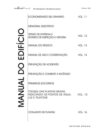 McHosken Engenharia Página 33
ROTEIRO BÁSICO
ECONOMIZANDO SEU DINHEIRO VOL. 11
MEMORIAL DESCRITIVO
TERMO DE ENTREGA E
ROTEIRO DE INSPEÇÃO E VISTORIA
VOL. 12
MANUAL DO SÍNDICO VOL. 13
MANUAL DE USO E CONSERVAÇÃO VOL. 14
PREVENÇÃO DE ACIDENTES
PREVENÇÃO E COMBATE A INCÊNDIO
PRIMEIROS SOCORROS
CROQUI DAS PLANTAS BAIXAS,
INDICANDO OS PONTOS DE ÁGUA,
LUZ E TELEFONE
VOL. 15
MANUALDOEDIFÍCIO
CONJUNTO DE PLANTAS VOL. 16
 