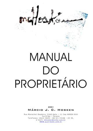 MANUAL
DO
PROPRIETÁRIO
2001
Márcio J. C. Hosken
R u a M a r e c h a l D e o d o r o , 2 1 6 0 A p t o – 1 1 C e p 8 0 0 5 0 - 0 1 0
C u r i t i b a - P a r a n á
T e l e f o n e s : ( 0 4 1 ) 3 0 2 9 - 0 8 3 2 / 9 1 0 8 - 2 2 3 5 ,
e - m a i l : m h o s k e n @ o n d a . c o m . b r
W W W . q u a l i d a d e . a d m . b r
 