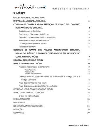 McH o s k e n E n g e n h a r i a
ROTEIRO BÁSICO
SUMÁRIO
O QUE É MANUAL DO PROPRIETÁRIO ? 1
PROPAGANDA VINCULADA AO IMÓVEL 3
CONTRATO DE COMPRA E VENDA, PRESTAÇÃO DE SERVIÇO E/OU CONTRATO
DE FINANCIAMENTO DO IMÓVEL. 4
Cuidado com os Contratos 4
Prazo para análise e para desistência 5
Cláusulas que não podem existir nos contratos 5
Indexação de preço e saldo devedor 6
Liquidação antecipada de débitos 6
Rescisão do contrato 6
CONJUNTO DE PLANTAS DOS PROJETOS ARQUITETÔNICO, ESTRUTURAL,
HIDRÁULICO, ELÉTRICO E QUALQUER OUTRO PROJETO QUE INFLUENCIE NO
CORRETO USO DO IMÓVEL 7
MEMORIAL DESCRITIVO DO IMÓVEL 9
TERMOS DE GARANTIA DO IMÓVEL 10
Prazos de Reclamação e Atendimento 12
Vícios Aparentes 12
Vícios Ocultos 13
Defeitos na Construção 14
Conflitos entre o Código de Defesa do Consumidor, o Código Civil e o
Código Comercial 15
Prazo de garantia para vício oculto 15
Prazo de prescrição para defeitos na construção 15
OPERAÇÃO, USO E CONSERVAÇÃO DO IMÓVEL 16
TERMO DE RECEBIMENTO DO IMÓVEL 18
O Que Ver na Construção 18
RESPONSABILIDADES 20
MINI RESUMO 21
LEIS E DOCUMENTOS PESQUISADOS 24
DEFINIÇÕES 26
OS MANUAIS 29
 