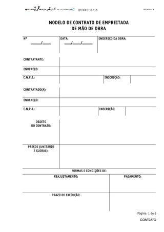 ENGENHARIA Página 3
CONTRATO
MODELO DE CONTRATO DE EMPREITADA
DE MÃO DE OBRA
N°
______/_____
DATA:
____/_____/______
ENDEREÇO DA OBRA:
CONTRATANTE:
ENDEREÇO:
C.N.P.J.: INSCRIÇÃO:
CONTRATADO(A):
ENDEREÇO:
C.N.P.J.: INSCRIÇÃO:
OBJETO
DO CONTRATO:
PREÇOS (UNITÁRIO
E GLOBAL):
FORMAS E CONDIÇÕES DE:
REAJUSTAMENTO: PAGAMENTO:
PRAZO DE EXECUÇÃO:
Página 1 de 6
 