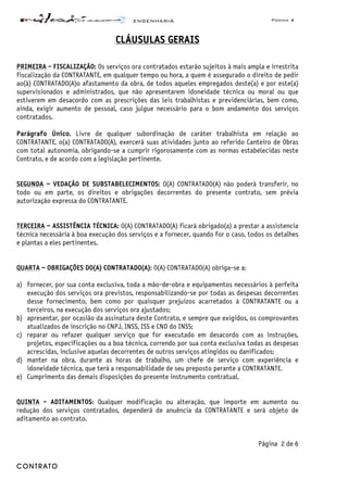 ENGENHARIA Página 4
CONTRATO
CCLLÁÁUUSSUULLAASS GGEERRAAIISS
PRIMEIRA - FISCALIZAÇÃO: Os serviços ora contratados estarão sujeitos à mais ampla e irrestrita
fiscalização da CONTRATANTE, em qualquer tempo ou hora, a quem é assegurado o direito de pedir
ao(à) CONTRATADO(A)o afastamento da obra, de todos aqueles empregados deste(a) e por este(a)
supervisionados e administrados, que não apresentarem idoneidade técnica ou moral ou que
estiverem em desacordo com as prescrições das leis trabalhistas e previdenciárias, bem como,
ainda, exigir aumento de pessoal, caso julgue necessário para o bom andamento dos serviços
contratados.
Parágrafo Único. Livre de qualquer subordinação de caráter trabalhista em relação ao
CONTRATANTE, o(a) CONTRATADO(A), exercerá suas atividades junto ao referido Canteiro de Obras
com total autonomia, obrigando-se a cumprir rigorosamente com as normas estabelecidas neste
Contrato, e de acordo com a legislação pertinente.
SEGUNDA – VEDAÇÃO DE SUBSTABELECIMENTOS: O(A) CONTRATADO(A) não poderá transferir, no
todo ou em parte, os direitos e obrigações decorrentes do presente contrato, sem prévia
autorização expressa do CONTRATANTE.
TERCEIRA – ASSISTÊNCIA TÉCNICA: O(A) CONTRATADO(A) ficará obrigado(a) a prestar a assistencia
técnica necessária à boa execução dos serviços e a fornecer, quando for o caso, todos os detalhes
e plantas a eles pertinentes.
QUARTA – OBRIGAÇÕES DO(A) CONTRATADO(A): O(A) CONTRATADO(A) obriga-se a:
a) fornecer, por sua conta exclusiva, toda a mão-de-obra e equipamentos necessários à perfeita
execução dos serviços ora previstos, responsabilizando-se por todas as despesas decorrentes
desse fornecimento, bem como por quaisquer prejuízos acarretados à CONTRATANTE ou a
terceiros, na execução dos serviços ora ajustados;
b) apresentar, por ocasião da assinatura deste Contrato, e sempre que exigidos, os comprovantes
atualizados de inscrição no CNPJ, INSS, ISS e CND do INSS;
c) reparar ou refazer qualquer serviço que for executado em desacordo com as instruções,
projetos, especificações ou a boa técnica, correndo por sua conta exclusiva todas as despesas
acrescidas, inclusive aquelas decorrentes de outros serviços atingidos ou danificados;
d) manter na obra, durante as horas de trabalho, um chefe de serviço com experiência e
idoneidade técnica, que terá a responsabilidade de seu preposto perante a CONTRATANTE.
e) Cumprimento das demais disposições do presente instrumento contratual.
QUINTA - ADITAMENTOS: Qualquer modificação ou alteração, que importe em aumento ou
redução dos serviços contratados, dependerá de anuência da CONTRATANTE e será objeto de
aditamento ao contrato.
Página 2 de 6
 