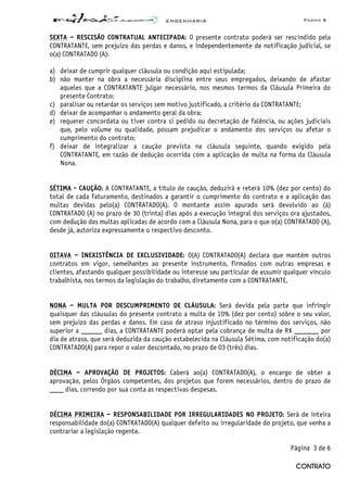 ENGENHARIA Página 5
CONTRATO
SEXTA – RESCISÃO CONTRATUAL ANTECIPADA: O presente contrato poderá ser rescindido pela
CONTRATANTE, sem prejuízo das perdas e danos, e independentemente de notificação judicial, se
o(a) CONTRATADO (A):
a) deixar de cumprir qualquer cláusula ou condição aqui estipulada;
b) não manter na obra a necessária disciplina entre seus empregados, deixando de afastar
aqueles que a CONTRATANTE julgar necessário, nos mesmos termos da Cláusula Primeira do
presente Contrato;
c) paralisar ou retardar os serviços sem motivo justificado, a critério da CONTRATANTE;
d) deixar de acompanhar o andamento geral da obra;
e) requerer concordata ou tiver contra si pedido ou decretação de falência, ou ações judiciais
que, pelo volume ou qualidade, possam prejudicar o andamento dos serviços ou afetar o
cumprimento do contrato;
f) deixar de integralizar a caução prevista na cláusula seguinte, quando exigido pela
CONTRATANTE, em razão de dedução ocorrida com a aplicação de multa na forma da Cláusula
Nona.
SÉTIMA - CAUÇÃO: A CONTRATANTE, a título de caução, deduzirá e reterá 10% (dez por cento) do
total de cada faturamento, destinados a garantir o cumprimento do contrato e a aplicação das
multas devidas pelo(a) CONTRATADO(A). O montante assim apurado será devolvido ao (à)
CONTRATADO (A) no prazo de 30 (trinta) dias após a execução integral dos serviços ora ajustados,
com dedução das multas aplicadas de acordo com a Cláusula Nona, para o que o(a) CONTRATADO (A),
desde já, autoriza expressamente o respectivo desconto.
OITAVA – INEXISTÊNCIA DE EXCLUSIVIDADE: O(A) CONTRATADO(A) declara que mantém outros
contratos em vigor, semelhantes ao presente instrumento, firmados com outras empresas e
clientes, afastando qualquer possibilidade ou interesse seu particular de assumir qualquer vínculo
trabalhista, nos termos da legislação do trabalho, diretamente com a CONTRATANTE.
NONA – MULTA POR DESCUMPRIMENTO DE CLÁUSULA: Será devida pela parte que infringir
quaisquer das cláusulas do presente contrato a multa de 10% (dez por cento) sobre o seu valor,
sem prejuízo das perdas e danos. Em caso de atraso injustificado no término dos serviços, não
superior a ______ dias, a CONTRATANTE poderá optar pela cobrança de multa de R$ _______ por
dia de atraso, que será deduzida da caução estabelecida na Cláusula Sétima, com notificação do(a)
CONTRATADO(A) para repor o valor descontado, no prazo de 03 (três) dias.
DÉCIMA – APROVAÇÃO DE PROJETOS: Caberá ao(a) CONTRATADO(A), o encargo de obter a
aprovação, pelos Órgãos competentes, dos projetos que forem necessários, dentro do prazo de
____ dias, correndo por sua conta as respectivas despesas.
DÉCIMA PRIMEIRA – RESPONSABILIDADE POR IRREGULARIDADES NO PROJETO: Será de inteira
responsabilidade do(a) CONTRATADO(A) qualquer defeito ou irregularidade do projeto, que venha a
contrariar a legislação regente.
Página 3 de 6
 