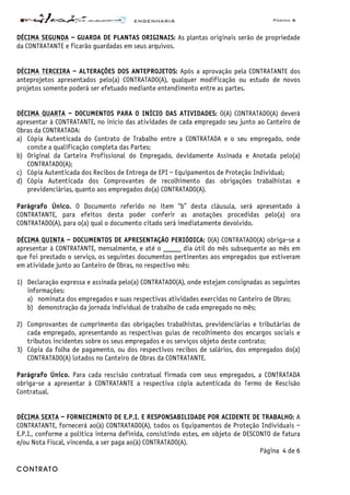 ENGENHARIA Página 6
CONTRATO
DÉCIMA SEGUNDA – GUARDA DE PLANTAS ORIGINAIS: As plantas originais serão de propriedade
da CONTRATANTE e ficarão guardadas em seus arquivos.
DÉCIMA TERCEIRA – ALTERAÇÕES DOS ANTEPROJETOS: Após a aprovação pela CONTRATANTE dos
anteprojetos apresentados pelo(a) CONTRATADO(A), qualquer modificação ou estudo de novos
projetos somente poderá ser efetuado mediante entendimento entre as partes.
DÉCIMA QUARTA – DOCUMENTOS PARA O INÍCIO DAS ATIVIDADES: O(A) CONTRATADO(A) deverá
apresentar à CONTRATANTE, no início das atividades de cada empregado seu junto ao Canteiro de
Obras da CONTRATADA:
a) Cópia Autenticada do Contrato de Trabalho entre a CONTRATADA e o seu empregado, onde
conste a qualificação completa das Partes;
b) Original da Carteira Profissional do Empregado, devidamente Assinada e Anotada pelo(a)
CONTRATADO(A);
c) Cópia Autenticada dos Recibos de Entrega de EPI – Equipamentos de Proteção Individual;
d) Cópia Autenticada dos Comprovantes de recolhimento das obrigações trabalhistas e
previdenciárias, quanto aos empregados do(a) CONTRATADO(A).
Parágrafo Único. O Documento referido no item “b” desta cláusula, será apresentado à
CONTRATANTE, para efeitos desta poder conferir as anotações procedidas pelo(a) ora
CONTRATADO(A), para o(a) qual o documento citado será imediatamente devolvido.
DÉCIMA QUINTA – DOCUMENTOS DE APRESENTAÇÃO PERIÓDICA: O(A) CONTRATADO(A) obriga-se a
apresentar à CONTRATANTE, mensalmente, e até o _____ dia útil do mês subsequente ao mês em
que foi prestado o serviço, os seguintes documentos pertinentes aos empregados que estiveram
em atividade junto ao Canteiro de Obras, no respectivo mês:
1) Declaração expressa e assinada pelo(a) CONTRATADO(A), onde estejam consignadas as seguintes
informações:
a) nominata dos empregados e suas respectivas atividades exercidas no Canteiro de Obras;
b) demonstração da jornada individual de trabalho de cada empregado no mês;
2) Comprovantes de cumprimento das obrigações trabalhistas, previdenciárias e tributárias de
cada empregado, apresentando as respectivas guias de recolhimento dos encargos sociais e
tributos incidentes sobre os seus empregados e os serviços objeto deste contrato;
3) Cópia da folha de pagamento, ou dos respectivos recibos de salários, dos empregados do(a)
CONTRATADO(A) lotados no Canteiro de Obras da CONTRATANTE.
Parágrafo Único. Para cada rescisão contratual firmada com seus empregados, a CONTRATADA
obriga-se a apresentar à CONTRATANTE a respectiva cópia autenticada do Termo de Rescisão
Contratual.
DÉCIMA SEXTA – FORNECIMENTO DE E.P.I. E RESPONSABILIDADE POR ACIDENTE DE TRABALHO: A
CONTRATANTE, fornecerá ao(à) CONTRATADO(A), todos os Equipamentos de Proteção Individuais –
E.P.I., conforme a política interna definida, consistindo estes, em objeto de DESCONTO de fatura
e/ou Nota Fiscal, vincenda, a ser paga ao(à) CONTRATADO(A).
Página 4 de 6
 
