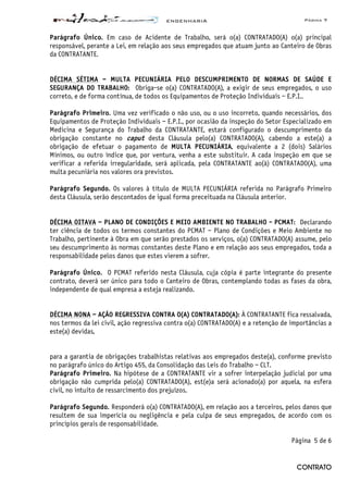 ENGENHARIA Página 7
CONTRATO
Parágrafo Único. Em caso de Acidente de Trabalho, será o(a) CONTRATADO(A) o(a) principal
responsável, perante a Lei, em relação aos seus empregados que atuam junto ao Canteiro de Obras
da CONTRATANTE.
DÉCIMA SÉTIMA – MULTA PECUNIÁRIA PELO DESCUMPRIMENTO DE NORMAS DE SAÚDE E
SEGURANÇA DO TRABALHO: Obriga-se o(a) CONTRATADO(A), a exigir de seus empregados, o uso
correto, e de forma contínua, de todos os Equipamentos de Proteção Individuais – E.P.I..
Parágrafo Primeiro. Uma vez verificado o não uso, ou o uso incorreto, quando necessários, dos
Equipamentos de Proteção Individuais – E.P.I., por ocasião da inspeção do Setor Especializado em
Medicina e Segurança do Trabalho da CONTRATANTE, estará configurado o descumprimento da
obrigação constante no caput desta Cláusula pelo(a) CONTRATADO(A), cabendo a este(a) a
obrigação de efetuar o pagamento de MULTA PECUNIÁRIA, equivalente a 2 (dois) Salários
Mínimos, ou outro índice que, por ventura, venha a este substituir. A cada inspeção em que se
verificar a referida irregularidade, será aplicada, pela CONTRATANTE ao(à) CONTRATADO(A), uma
multa pecuniária nos valores ora previstos.
Parágrafo Segundo. Os valores à título de MULTA PECUNIÁRIA referida no Parágrafo Primeiro
desta Cláusula, serão descontados de igual forma preceituada na Cláusula anterior.
DÉCIMA OITAVA – PLANO DE CONDIÇÕES E MEIO AMBIENTE NO TRABALHO - PCMAT: Declarando
ter ciência de todos os termos constantes do PCMAT – Plano de Condições e Meio Ambiente no
Trabalho, pertinente à Obra em que serão prestados os serviços, o(a) CONTRATADO(A) assume, pelo
seu descumprimento às normas constantes deste Plano e em relação aos seus empregados, toda a
responsabilidade pelos danos que estes vierem a sofrer.
Parágrafo Único. O PCMAT referido nesta Cláusula, cuja cópia é parte integrante do presente
contrato, deverá ser único para todo o Canteiro de Obras, contemplando todas as fases da obra,
independente de qual empresa a esteja realizando.
DÉCIMA NONA – AÇÃO REGRESSIVA CONTRA O(A) CONTRATADO(A): À CONTRATANTE fica ressalvada,
nos termos da lei civil, ação regressiva contra o(a) CONTRATADO(A) e a retenção de importâncias a
este(a) devidas,
para a garantia de obrigações trabalhistas relativas aos empregados deste(a), conforme previsto
no parágrafo único do Artigo 455, da Consolidação das Leis do Trabalho – CLT.
Parágrafo Primeiro. Na hipótese de a CONTRATANTE vir a sofrer interpelação judicial por uma
obrigação não cumprida pelo(a) CONTRATADO(A), est(e)a será acionado(a) por aquela, na esfera
civil, no intuito de ressarcimento dos prejuízos.
Parágrafo Segundo. Responderá o(a) CONTRATADO(A), em relação aos a terceiros, pelos danos que
resultem de sua imperícia ou negligência e pela culpa de seus empregados, de acordo com os
princípios gerais de responsabilidade.
Página 5 de 6
 