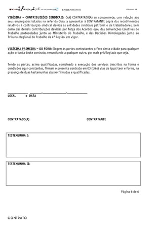 ENGENHARIA Página 8
CONTRATO
VIGÉSIMA – CONTRIBUIÇÕES SINDICAIS: O(A) CONTRATADO(A) se compromete, com relação aos
seus empregados lotados na referida Obra, a apresentar à CONTRATANTE cópia dos recolhimentos
relativos à contribuição sindical devida às entidades sindicais patronal e de trabalhadores, bem
como das demais contribuições devidas por força dos Acordos e/ou das Convenções Coletivas de
Trabalho protocolados junto ao Ministério do Trabalho, e das Decisões Homologadas junto ao
Tribunal Regional do Trabalho da 4ª Região, em vigor.
VIGÉSIMA PRIMEIRA – DO FORO: Elegem as partes contratantes o foro desta cidade para qualquer
ação oriunda deste contrato, renunciando a qualquer outro, por mais privilegiado que seja.
Tendo as partes, acima qualificadas, combinado a execução dos serviços descritos na forma e
condições aqui constantes, firmam o presente contrato em 03 (três) vias de igual teor e forma, na
presença de duas testemunhas abaixo firmadas e qualificadas.
____________ _______,______________,____________
LOCAL e DATA
CONTRATADO(A) CONTRATANTE
TESTEMUNHA I:
TESTEMUNHA II:
Página 6 de 6
 