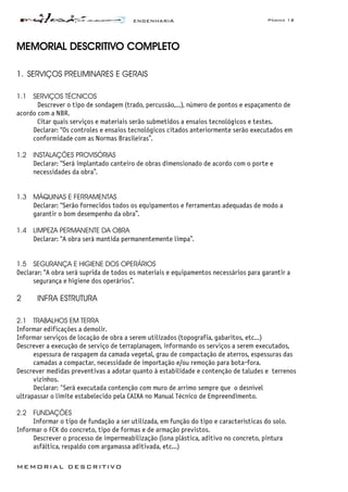 ENGENHARIA Página 12
MEMORIAL DESCRITIVO
MEMORIAL DESCRITIVO COMPLETO
1. SERVIÇOS PRELIMINARES E GERAIS
1.1 SERVIÇOS TÉCNICOS
Descrever o tipo de sondagem (trado, percussão,...), número de pontos e espaçamento de
acordo com a NBR.
Citar quais serviços e materiais serão submetidos a ensaios tecnológicos e testes.
Declarar: “Os controles e ensaios tecnológicos citados anteriormente serão executados em
conformidade com as Normas Brasileiras”.
1.2 INSTALAÇÕES PROVISÓRIAS
Declarar: “Será implantado canteiro de obras dimensionado de acordo com o porte e
necessidades da obra”.
1.3 MÁQUINAS E FERRAMENTAS
Declarar: “Serão fornecidos todos os equipamentos e ferramentas adequadas de modo a
garantir o bom desempenho da obra”.
1.4 LIMPEZA PERMANENTE DA OBRA
Declarar: “A obra será mantida permanentemente limpa”.
1.5 SEGURANÇA E HIGIENE DOS OPERÁRIOS
Declarar: “A obra será suprida de todos os materiais e equipamentos necessários para garantir a
segurança e higiene dos operários”.
2 INFRA ESTRUTURA
2.1 TRABALHOS EM TERRA
Informar edificações a demolir.
Informar serviços de locação de obra a serem utilizados (topografia, gabaritos, etc...)
Descrever a execução de serviço de terraplanagem, informando os serviços a serem executados,
espessura de raspagem da camada vegetal, grau de compactação de aterros, espessuras das
camadas a compactar, necessidade de importação e/ou remoção para bota-fora.
Descrever medidas preventivas a adotar quanto à estabilidade e contenção de taludes e terrenos
vizinhos.
Declarar: "Será executada contenção com muro de arrimo sempre que o desnível
ultrapassar o limite estabelecido pela CAIXA no Manual Técnico de Empreendimento.
2.2 FUNDAÇÕES
Informar o tipo de fundação a ser utilizada, em função do tipo e características do solo.
Informar o FCK do concreto, tipo de formas e de armação previstos.
Descrever o processo de impermeabilização (lona plástica, aditivo no concreto, pintura
asfáltica, respaldo com argamassa aditivada, etc...)
 